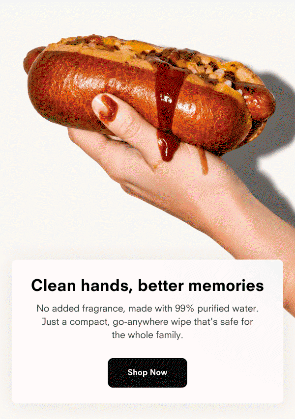 Clean hands, better memories  No added fragrance, made with 99% purified water. Just a compact, go-anywhere wipe that's safe for the whole family.  Shop Now