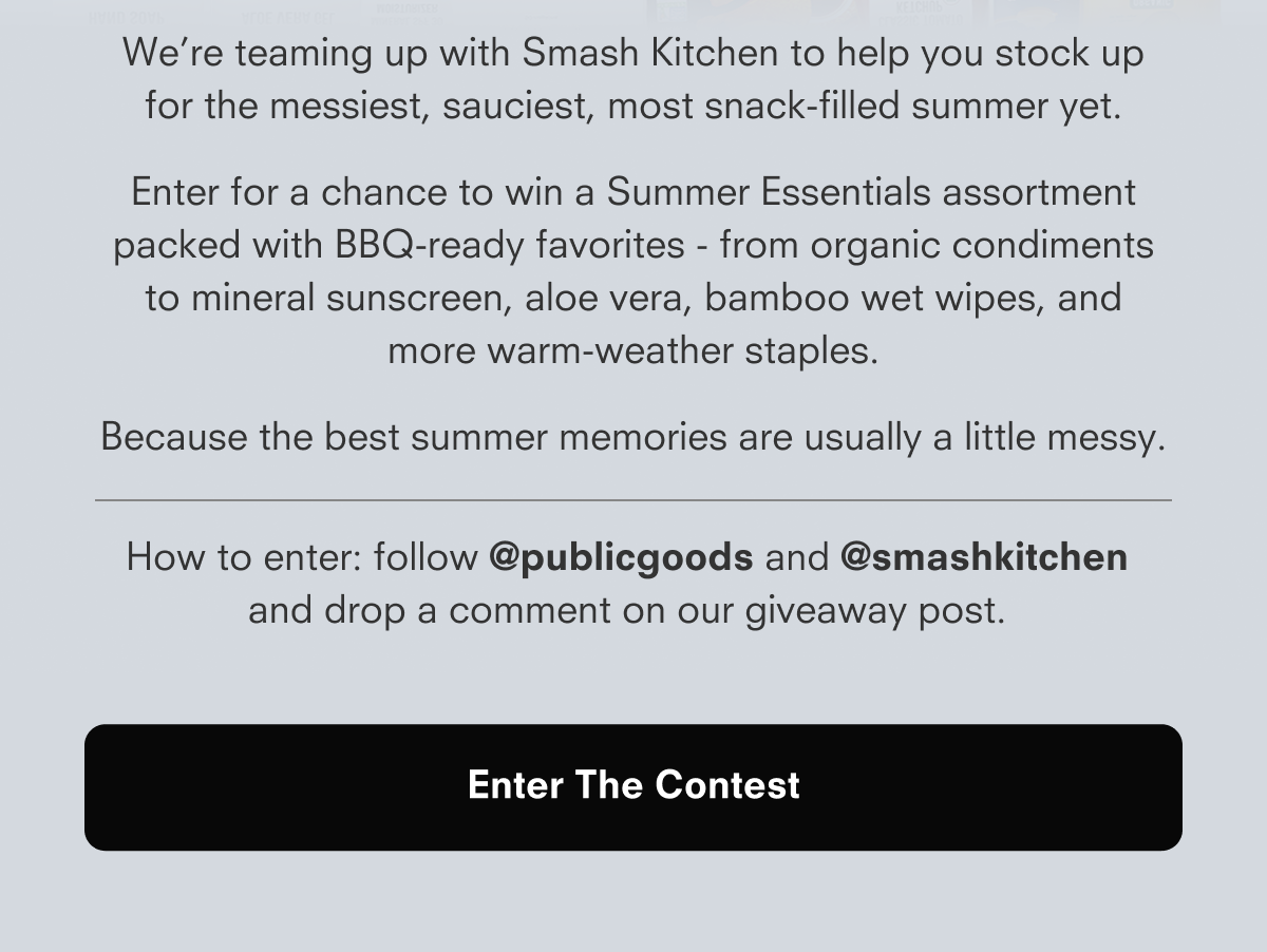 We’re teaming up with Smash Kitchen to help you stock up for the messiest, sauciest, most snack-filled summer yet. Enter for a chance to win a Summer Essentials assortment packed with BBQ-ready favorites - from organic condiments to mineral sunscreen, aloe vera, bamboo wet wipes, and more warm-weather staples.  Because the best summer memories are usually a little messy.  How to enter: follow @publicgoods and @smashkitchen and drop a comment on our giveaway post.  Enter The Contest
