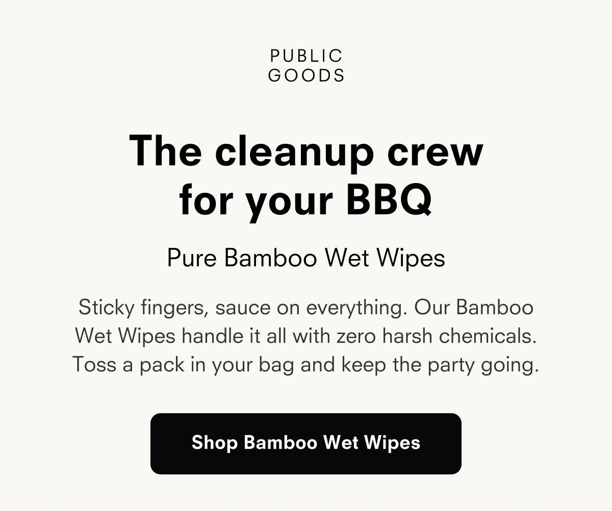 PUBLIC GOODS  The cleanup crew for your BBQ  Pure Bamboo Wet Wipes  Sticky fingers, sauce on everything. Our Bamboo Wet Wipes handle it all with zero harsh chemicals. Toss a pack in your bag and keep the party going.  Shop Bamboo Wet Wipes