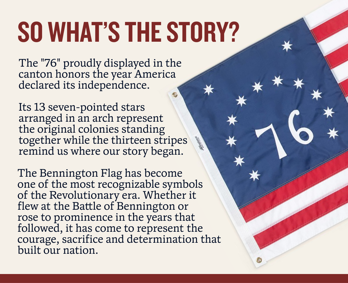 So What’s The story? The "76" proudly displayed in the canton honors the year America declared its independence.  Its 13 seven-pointed stars arranged in an arch represent the original colonies standing together while the thirteen stripes remind us where our story began. The Bennington Flag has become one of the most recognizable symbols of the Revolutionary era. Whether it flew at the Battle of Bennington or rose to prominence in the years that followed, it has come to represent the courage, sacrifice and determination that built our nation.