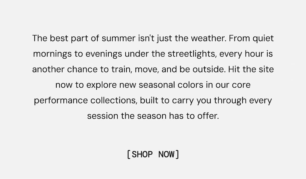 The best part of summer isn't just the weather. From quiet mornings to evenings under the streetlights, every hour is another chance to train, move, and be outside. Hit the site now to explore new seasonal colors in our core performance collections, built to carry you through every session the season has to offer.