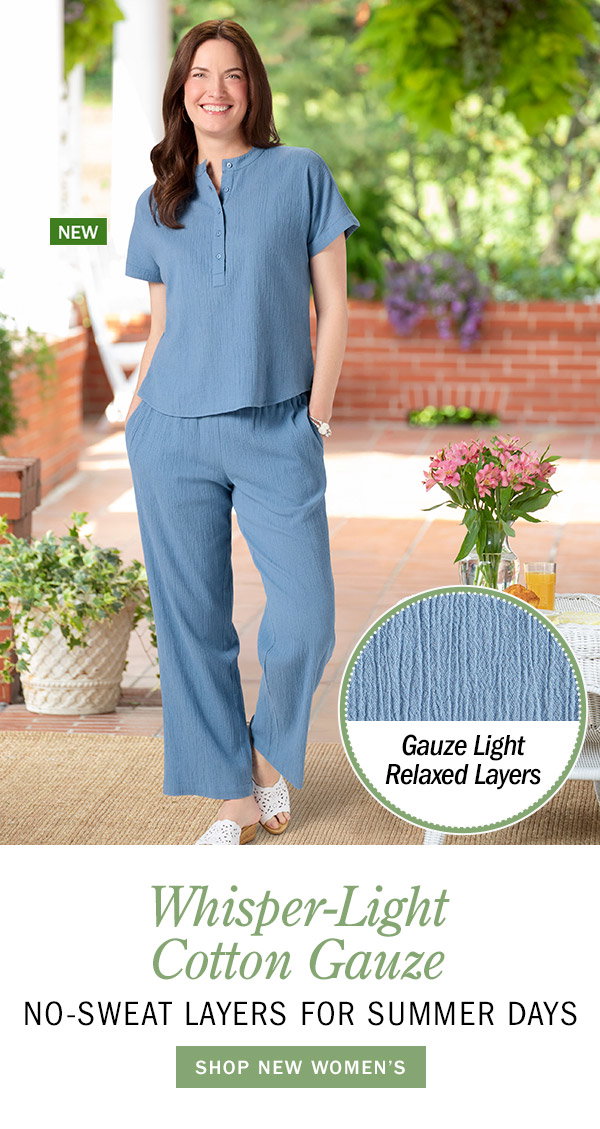 Whisper-Light Cotton Gauze No-Sweat Layers for Summer Days. Shop New Women's. Gauze Light Relaxed Layers. New: Women's Cotton Gauze Short-Sleeve Top, New: Women's Cotton Gauze Wide-Leg Pull-On Pants
