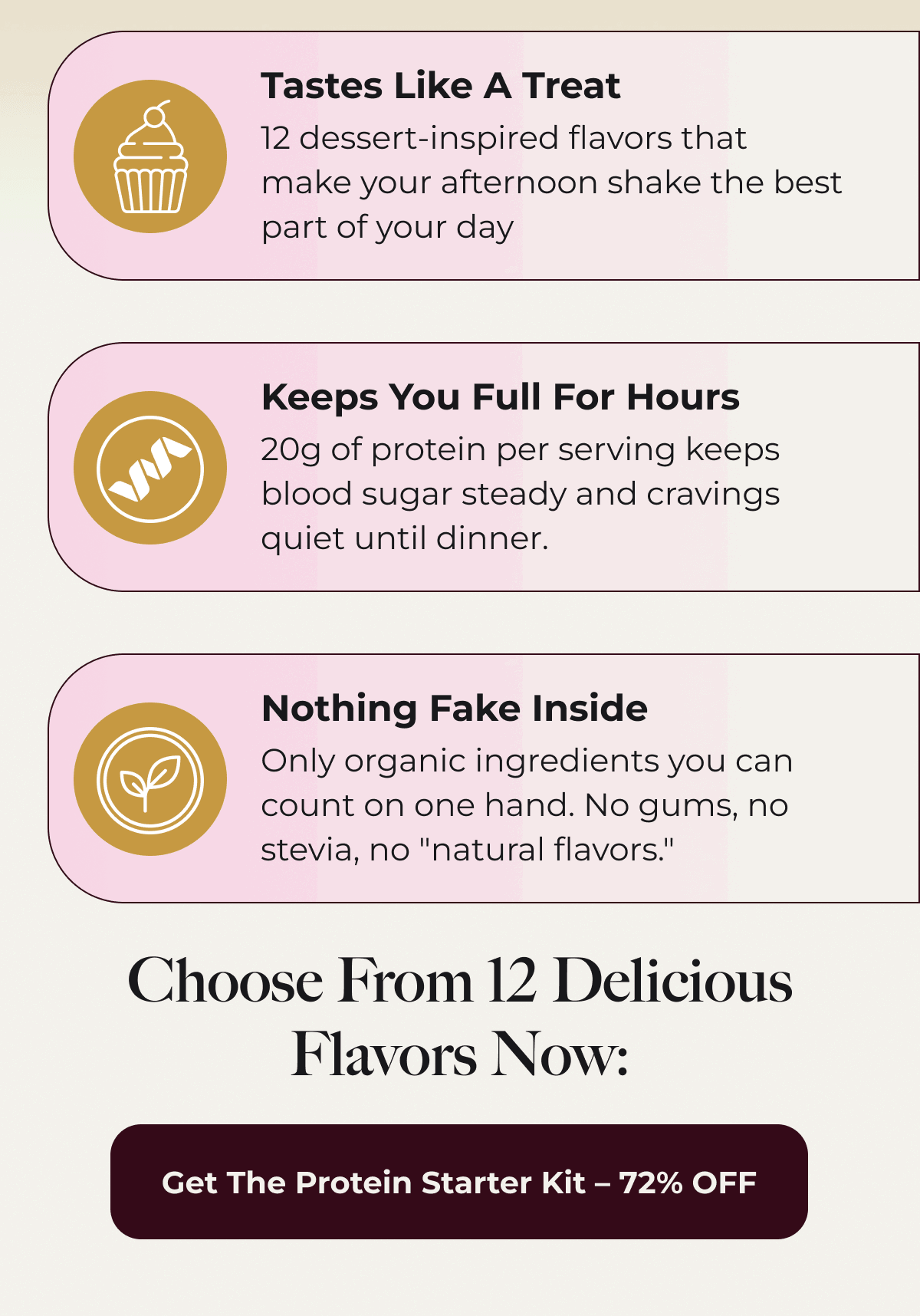 Tastes Like A Treat 12 dessert-inspired flavors that make your afternoon shake the best part of your day Keeps You Full For Hours 20g of protein per serving keeps blood sugar steady and cravings quiet until dinner. Nothing Fake Inside Only organic ingredients you can count on one hand. No gums, no stevia, no "natural flavors." Choose From 12 Delicious Flavors Now: Get The Protein Starter Kit – 72% OFF