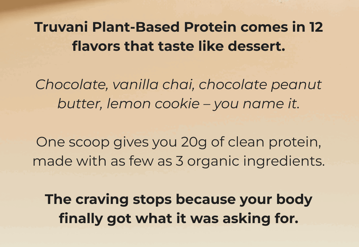 Truvani Plant-Based Protein comes in 12 flavors that taste like dessert.  Chocolate, vanilla chai, chocolate peanut butter, lemon cookie – you name it.  One scoop gives you 20g of clean protein, made with as few as 3 organic ingredients.  The craving stops because your body finally got what it was asking for.
