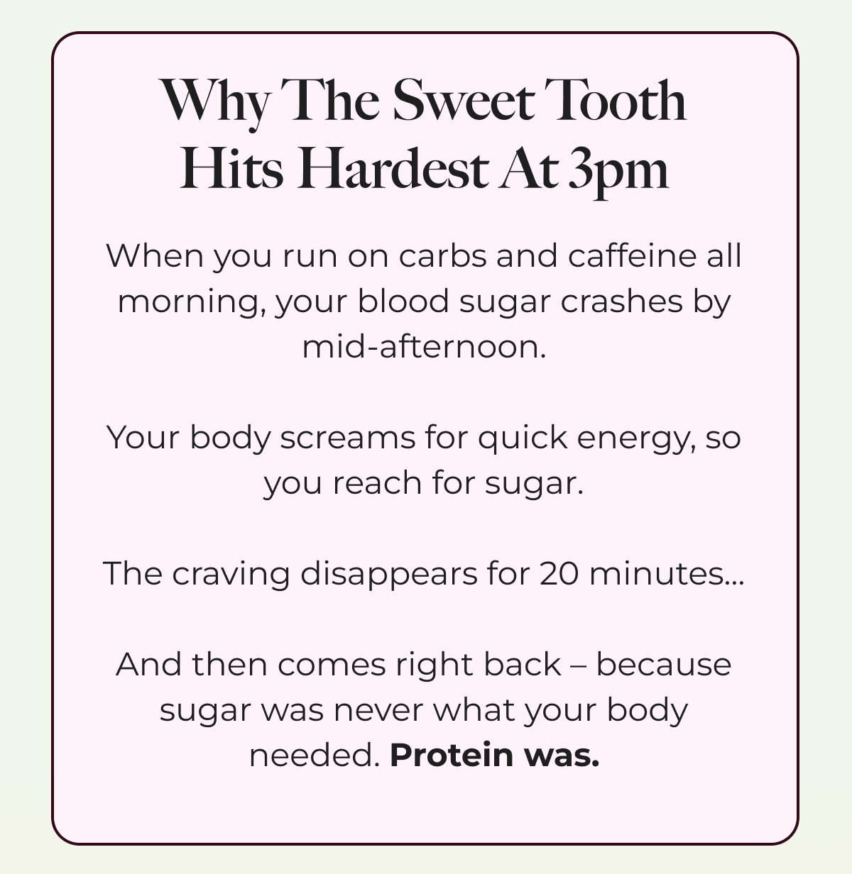 Why The Sweet Tooth Hits Hardest At 3pm When you run on carbs and caffeine all morning, your blood sugar crashes by mid-afternoon.  Your body screams for quick energy, so you reach for sugar.  The craving disappears for 20 minutes…  And then comes right back – because sugar was never what your body needed. Protein was.