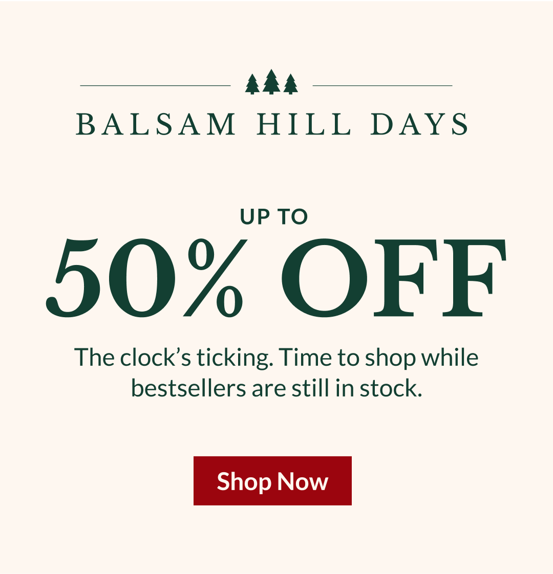 BALSAM HILL DAYS UP TO 50% OFF | The clock’s ticking. Time to shop while bestsellers are still in stock.