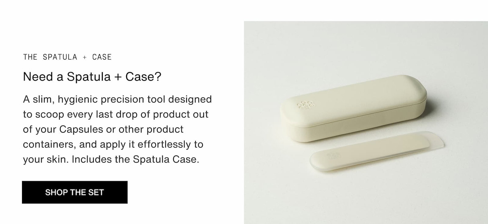 Click to shop The Spatula Case. A Slim, hygienic precision tool designed to scoop every last drop of product out of. your capsules or other product containers and apply it effortlessly to your skin.