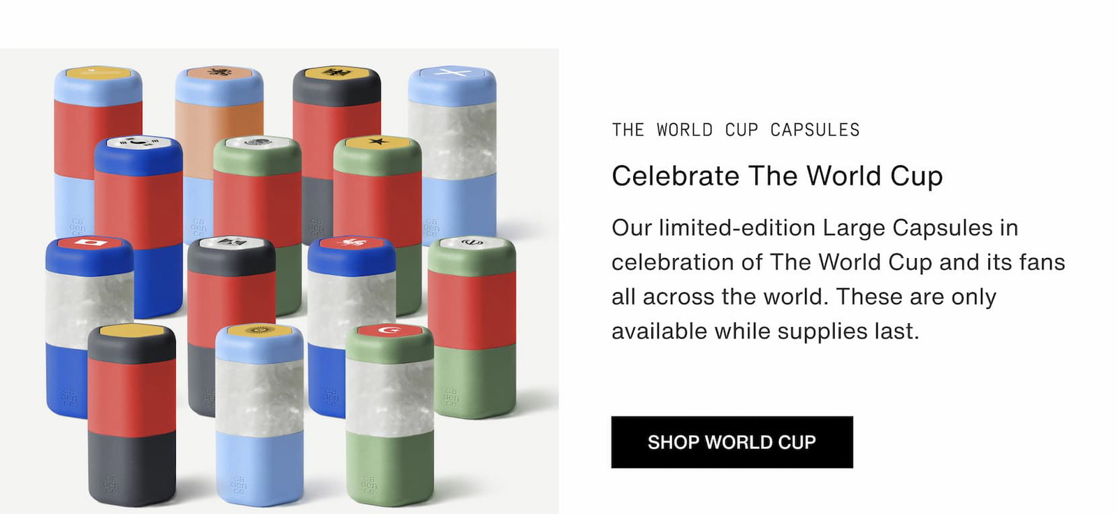 Click to shop The World Cup Capsules. Celebrate the World Cup using our World Cup Capsules Limited Edition. These are only available while supplies last.