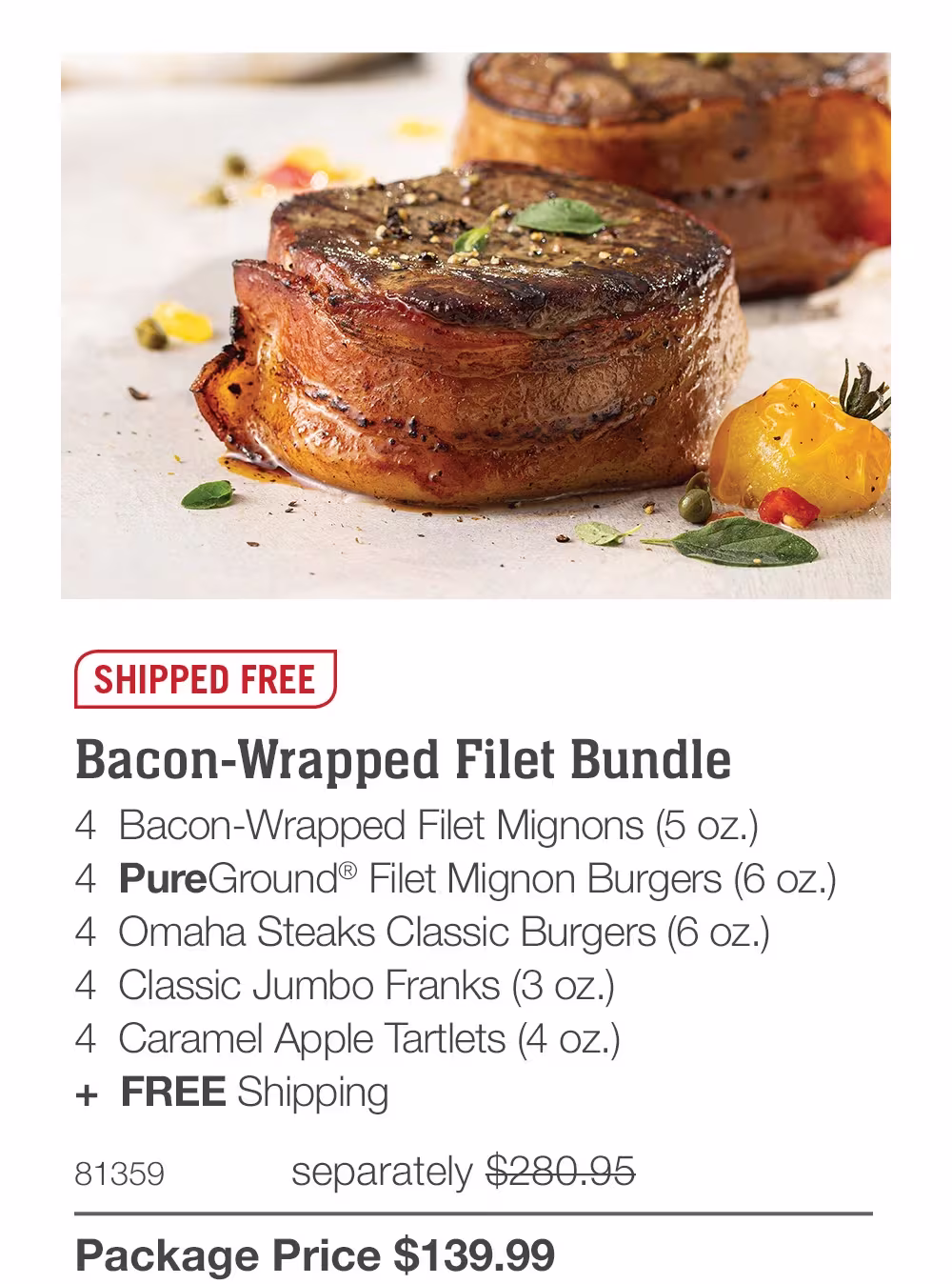SHIPPED FREE
Bacon-Wrapped Filet Bundle
4 Bacon-Wrapped Filet Mignons (5 oz.)
4 PureGround® Filet Mignon Burgers (6 oz.)
4 Omaha Steaks Classic Burgers (6 oz.)
4 Classic Jumbo Franks (3 oz.)
4 Caramel Apple Tartlets (4 oz.)
+ FREE Shipping
81359
separately $280.95
Package Price $139.99
