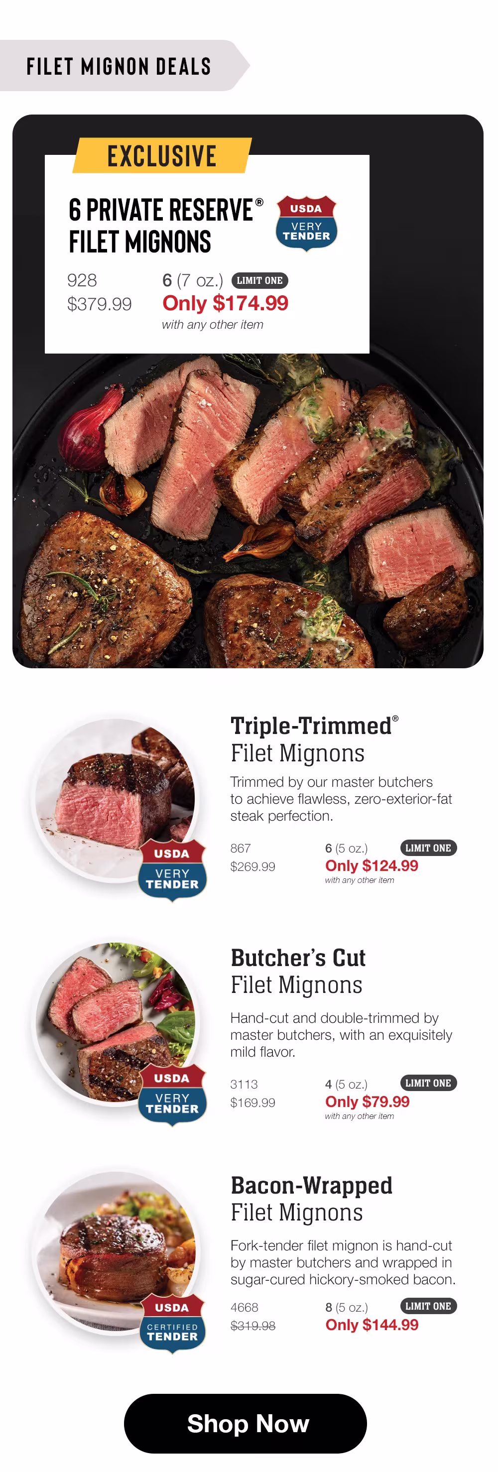 FILET MIGNON DEALS

EXCLUSIVE
6 PRIVATE RESERVE®
FILET MIGNONS
928
6 (7 oz.)
$379.99
Only $174.99
with any other item
LIMIT ONE

USDA
VERY
TENDER

Triple-Trimmed®
Filet Mignons
Trimmed by our master butchers to achieve flawless, zero-exterior-fat steak perfection.
867
6 (5 oz.)
$269.99
Only $124.99
with any other item
LIMIT ONE

USDA
VERY
TENDER

Butcher's Cut Filet Mignons
Hand-cut and double-trimmed by master butchers, with an exquisitely mild flavor.
3113
4 (5 oz.)
$169.99
Only $79.99
with any other item
LIMIT ONE

USDA
CERTIFIED TENDER

Bacon-Wrapped
Filet Mignons
Fork-tender filet mignon is hand-cut by master butchers and wrapped in sugar-cured hickory-smoked bacon.
4668
8 (5 oz.)
$319.98
Only $144.99
LIMIT ONE

Shop Now
