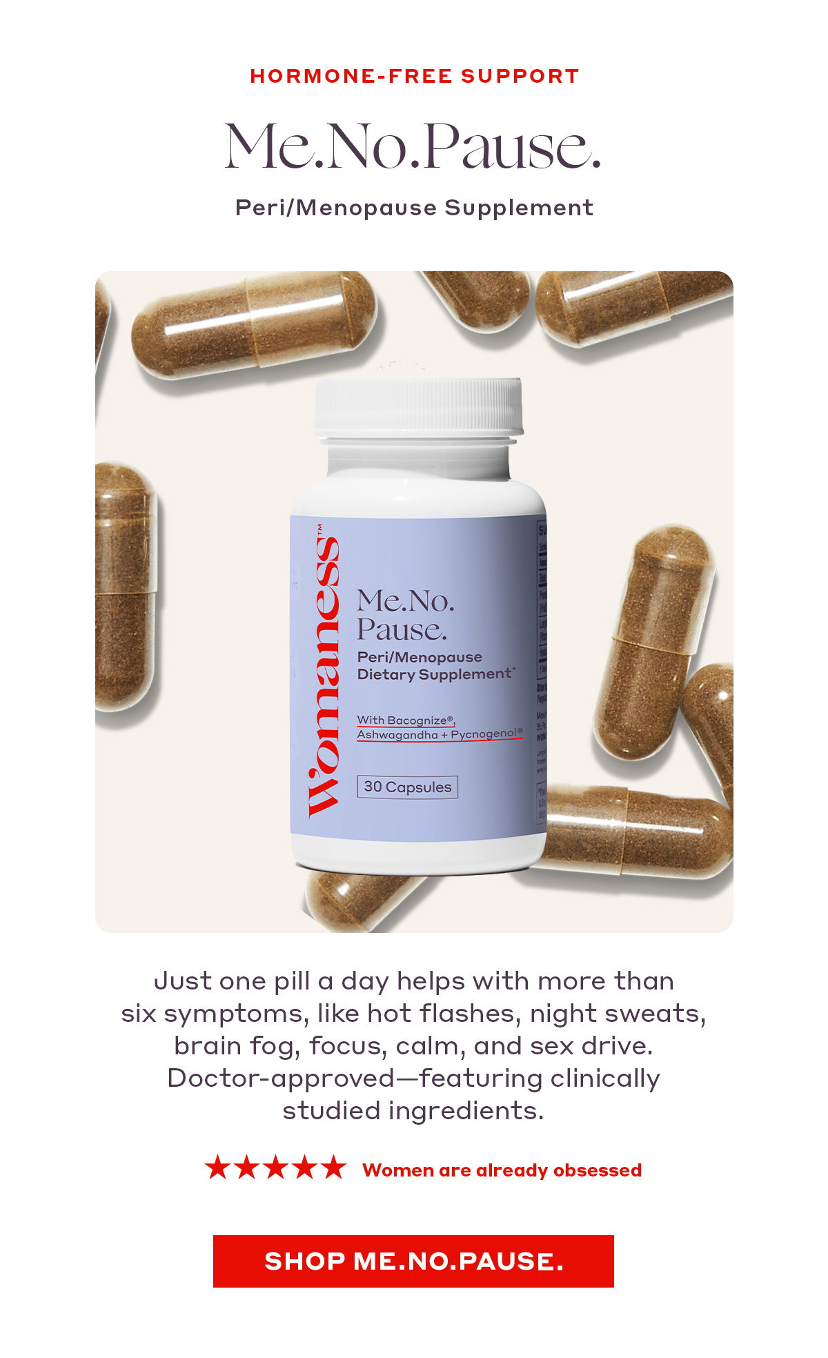 HORMONE-FREE SUPPORT  Me.No.Pause. Peri/Menopause Supplement   Just one pill a day helps with more than six symptoms, like hot flashes, night sweats, brain fog, focus, calm, and sex drive. Doctor-approved—featuring clinically studied ingredients. ★★★★★ Women are already obsessed   [SHOP ME.NO.PAUSE.]
