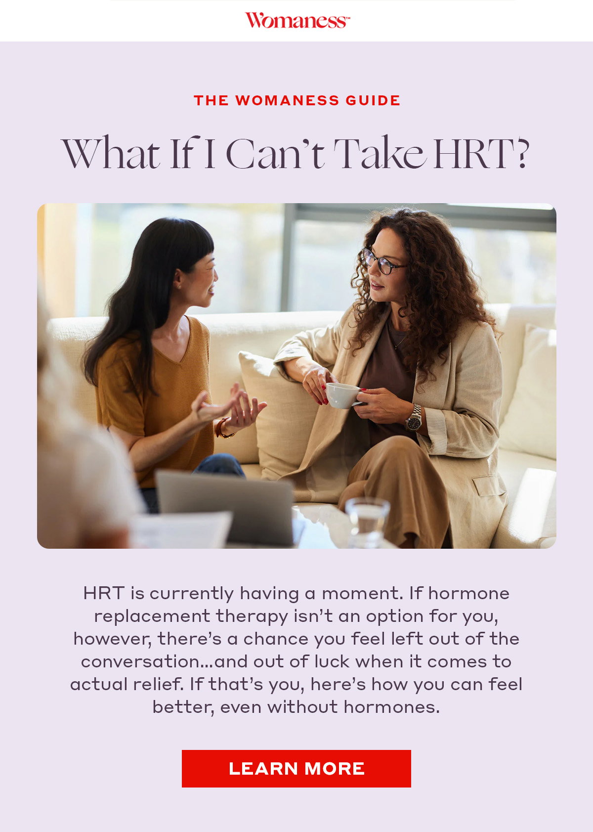 THE WOMANESS GUIDE What If I Can’t Take HRT? HRT is currently having a moment. If hormone replacement therapy isn’t an option for you, however, there’s a chance you feel left out of the conversation…and out of luck when it comes to actual relief. If that’s you, here’s how you can feel better, even without hormones.  [LEARN MORE]