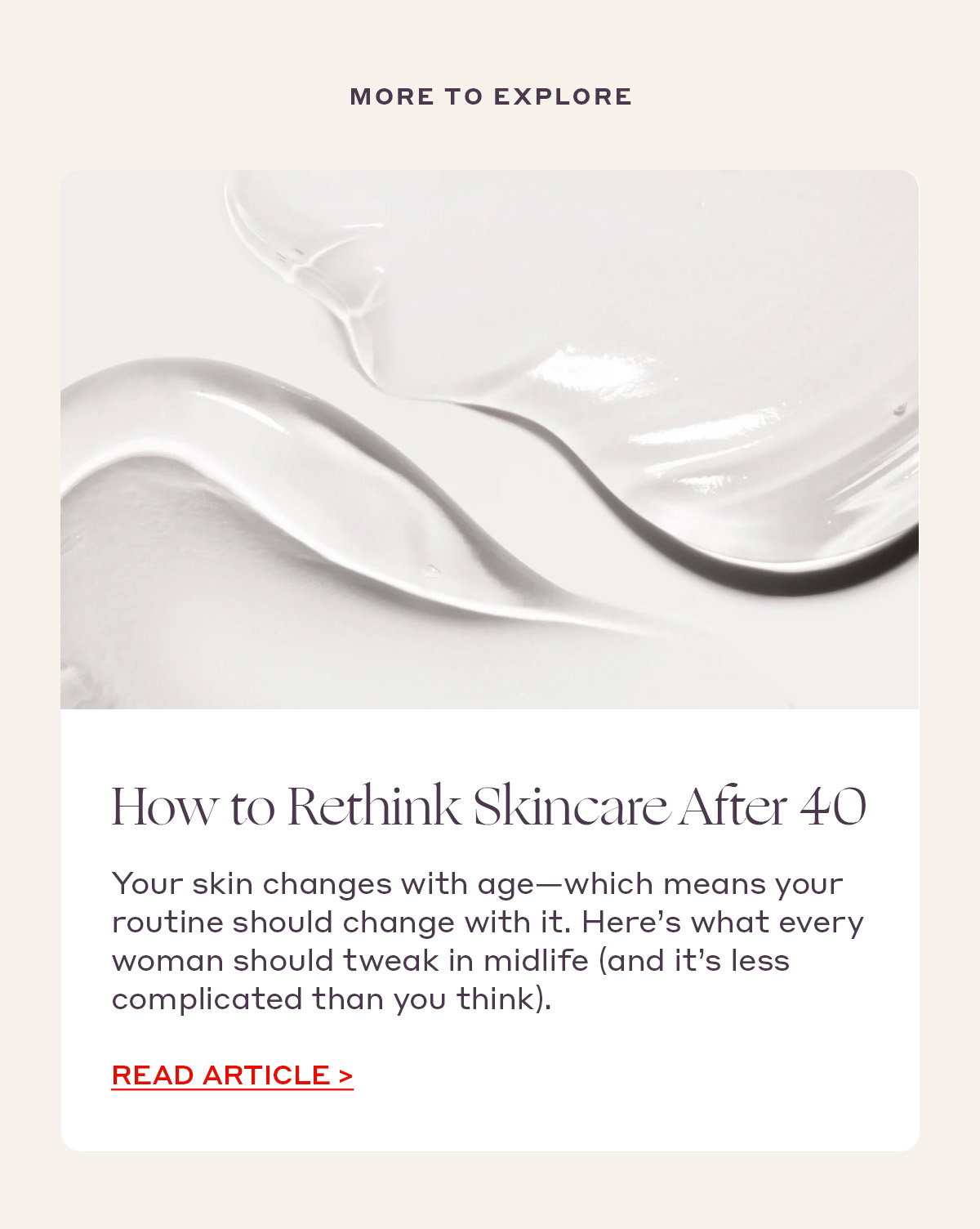 MORE TO EXPLORE How to Rethink Skincare After 40 Your skin changes with age—which means your routine should change with it. Here’s what every woman should tweak in midlife (and it’s less complicated than you think). [READ ARTICLE]