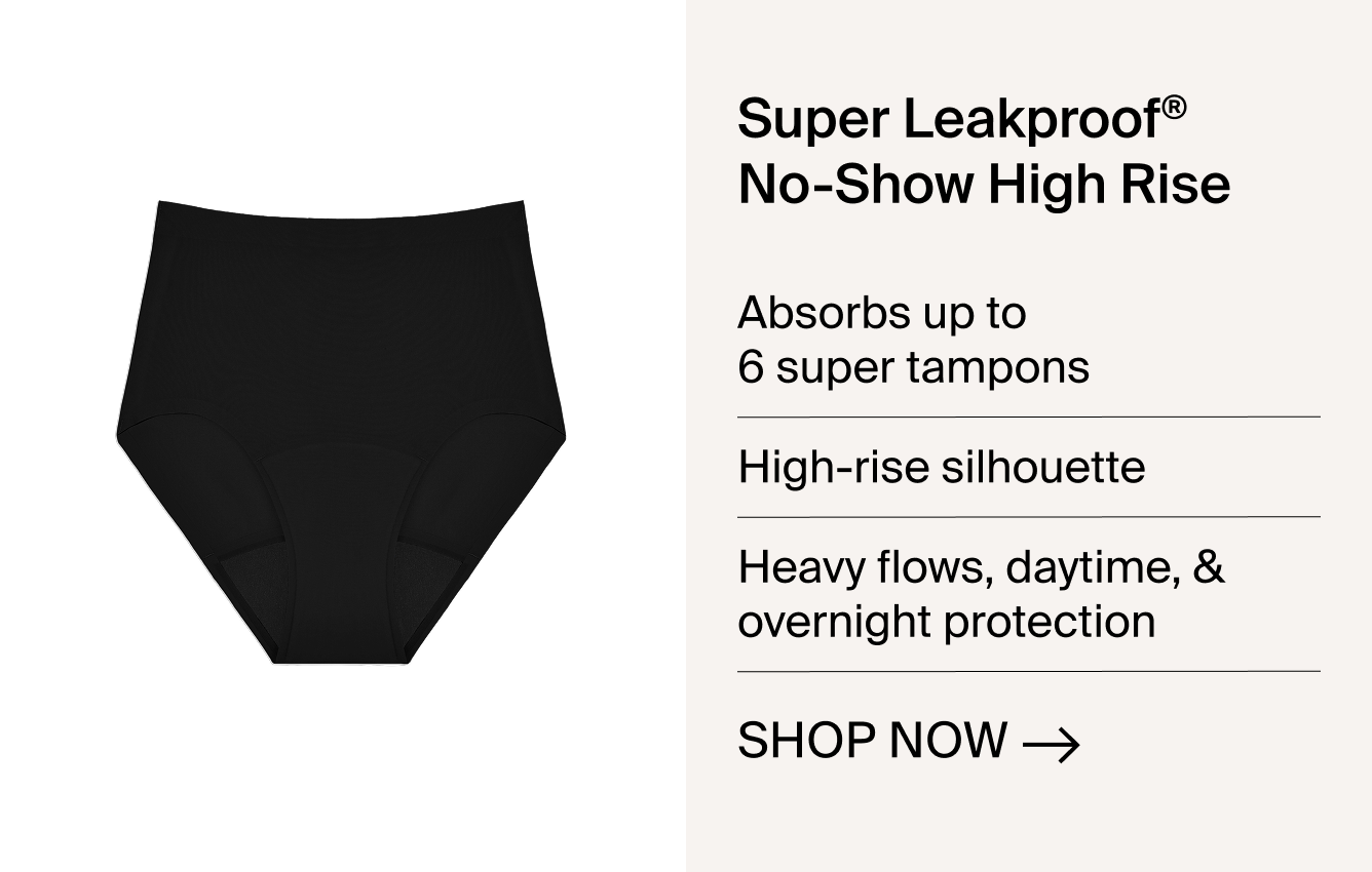 Super Leakproof No-Show High Rise. Absorbs up to 6 super tampons. High-rise silhouette. Heavy flows, daytime & overnight protection. SHOP NOW