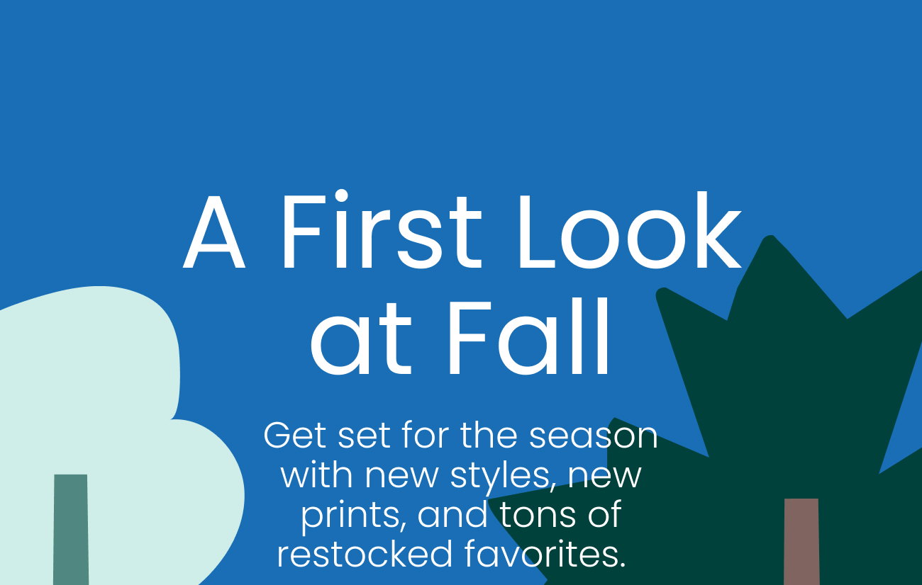 A first look at fall. Get set for the season with new styles, new prints, and tons of restocked favorites.  