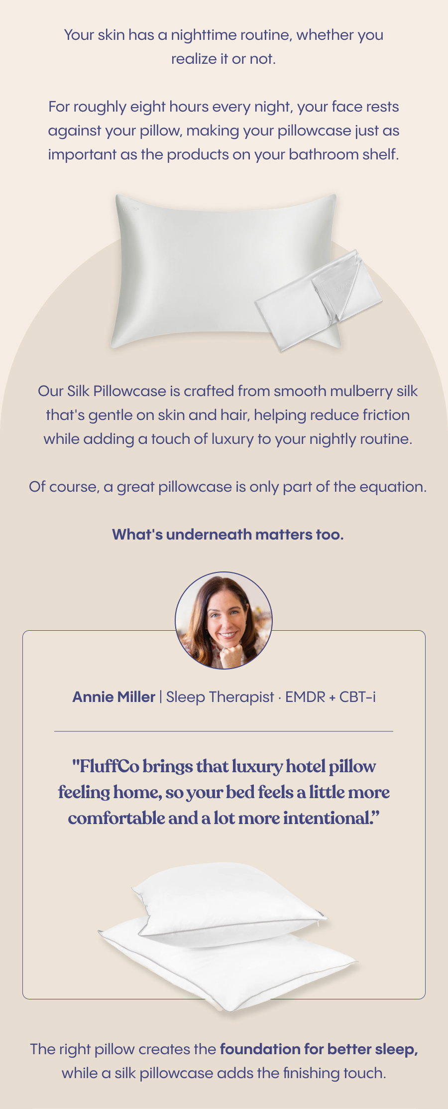 Your skin has a nighttime routine, whether you realize it or not.  For roughly eight hours every night, your face rests against your pillow, making your pillowcase just as important as the products on your bathroom shelf.  Our Silk Pillowcase is crafted from smooth mulberry silk that's gentle on skin and hair, helping reduce friction while adding a touch of luxury to your nightly routine.  Of course, a great pillowcase is only part of the equation.  What's underneath matters too.  As Annie Miller, Sleep Therapist · EMDR + CBT-i (Add image and title of Annie), puts it: "FluffCo brings that luxury hotel pillow feeling home, so your bed feels a little more comfortable and a lot more intentional.”