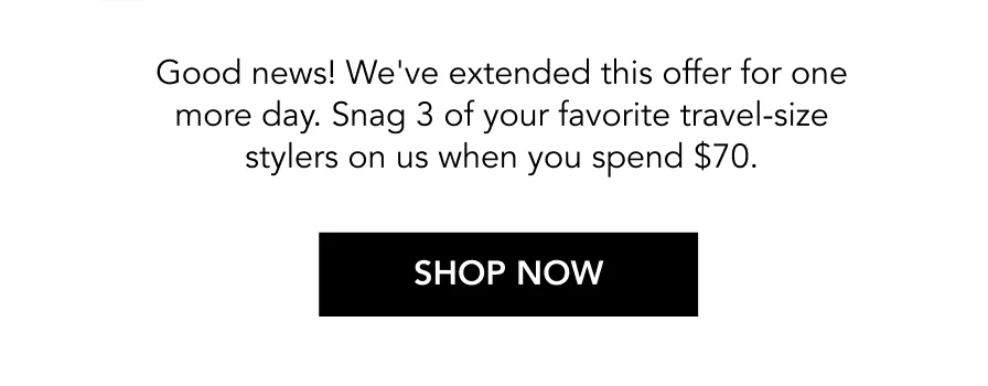 Good news! We've extended this offer for one more day. Snag 3 of your favorite travel-size stylers on us when you spend $70. | SHOP NOW Good news! We've extended this offer for one more day. Snag 3 of your favorite travel-size stylers on us when you spend $70. | SHOP NOW