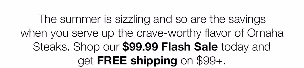 The summer is sizzling and so are the savings when you serve up the crave-worthy flavor of Omaha Steaks. Shop our $99.99 Flash Sale today and get FREE shipping on $99+.