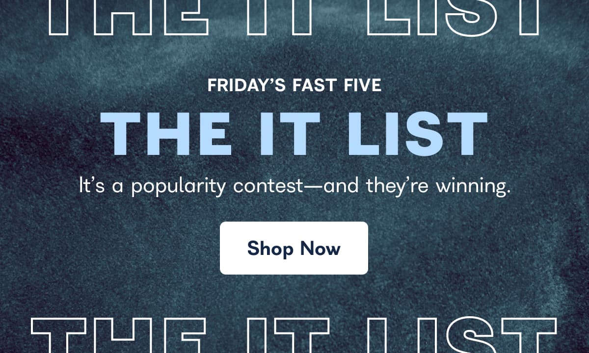 FRIDAY'S FAST FIVE THE IT LIST It's a popularity contest-and they're winning. Shop Now