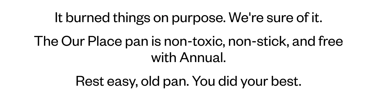 It burned things on purpose. We're sure of it. The Our Place pan is non-toxic, non-stick, and free with Annual. Rest easy, old pan. You did your best.