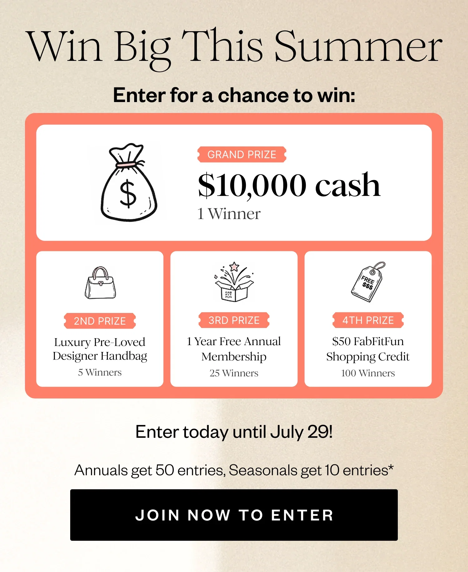 Win Big This Summer | Enter for a chance to win: | GRAND PRIZE $10,000 cash 1 Winner | 2ND PRIZE Luxury Pre-Loved Designer Handbag 5 Winners | 3RD PRIZE 1 Year Free Annual Membership 25 Winners | 4TH PRIZE $50 FabFitFun Shopping Credit 100 Winners | Enter today until July 29! | Annuals get 50 entries, Seasonals get 10 entries* | JOIN NOW TO ENTER