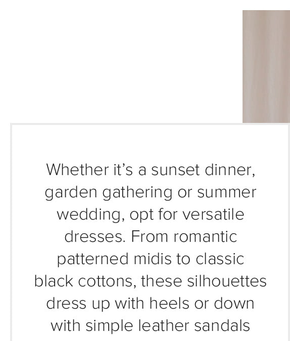 Whether it’s a sunset dinner, garden gathering or summer wedding, opt for versatile dresses. From romantic patterned midis to classic black cottons, these silhouettes dress up with heels or down with simple leather sandals