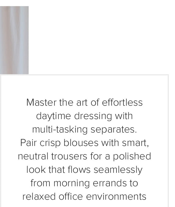Master the art of effortless daytime dressing with multi-tasking separates. Pair crisp blouses with smart, neutral trousers for a polished look that flows seamlessly from morning errands to relaxed office environments