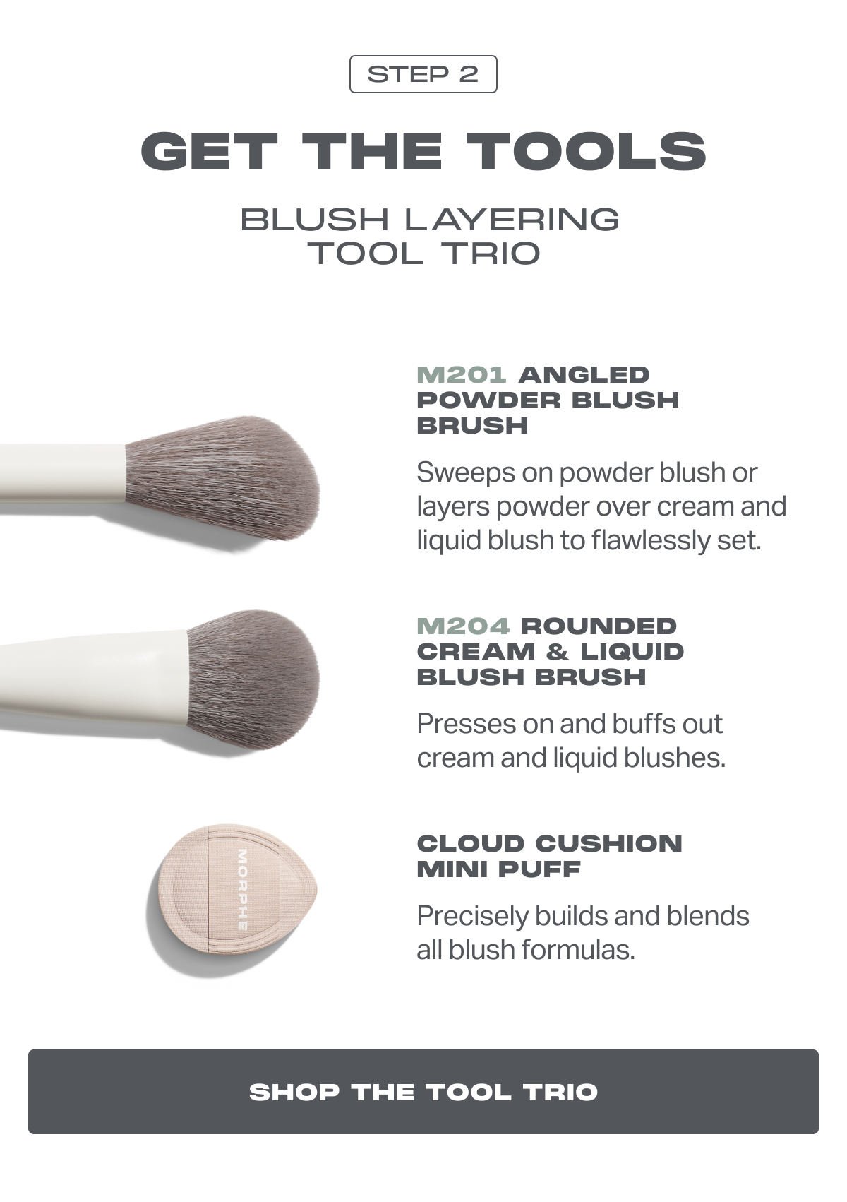 STEP 2 GET THE TOOLS  Blush Layering Tool trio M201 Angled Powder Blush Brush Sweeps on powder blush or layers powder over cream and liquid blush to flawlessly set. M204 Rounded Cream & Liquid Blush Brush Presses on and buffs out cream and liquid blushes. Cloud Cushion Mini Puff Precisely builds and blends all blush formulas. SHOP THE TOOL TRIO