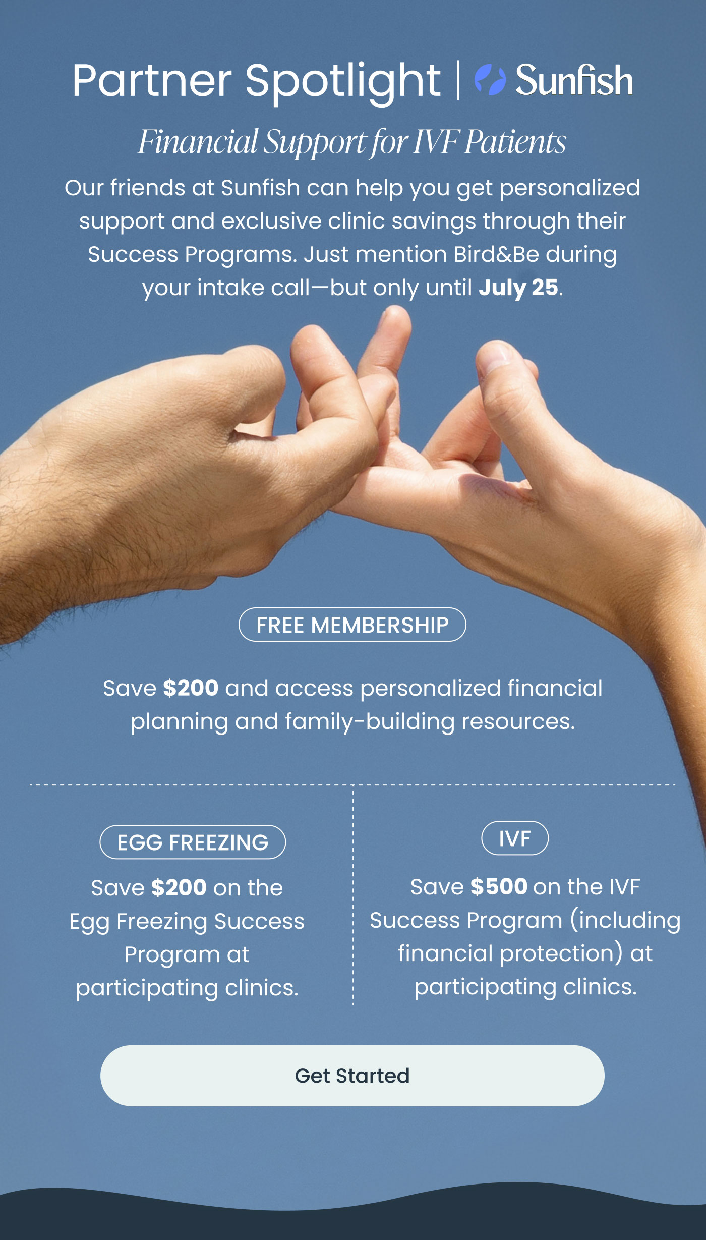 Partner Spotlight | Sunfish  Financial Support for IVF Patients  Our friends at Sunfish can help you get personalized support and exclusive clinic savings through their Success Programs. Just mention Bird&Be during your intake call—but only until July 25.  FREE MEMBERSHIP  Save $200 and access personalized financial planning and family-building resources.  EGG FREEZING  Save $200 on the Egg Freezing Success Program at participating clinics.  IVF  Save $500 on the IVF Success Program (including financial protection) at participating clinics.  Get Started