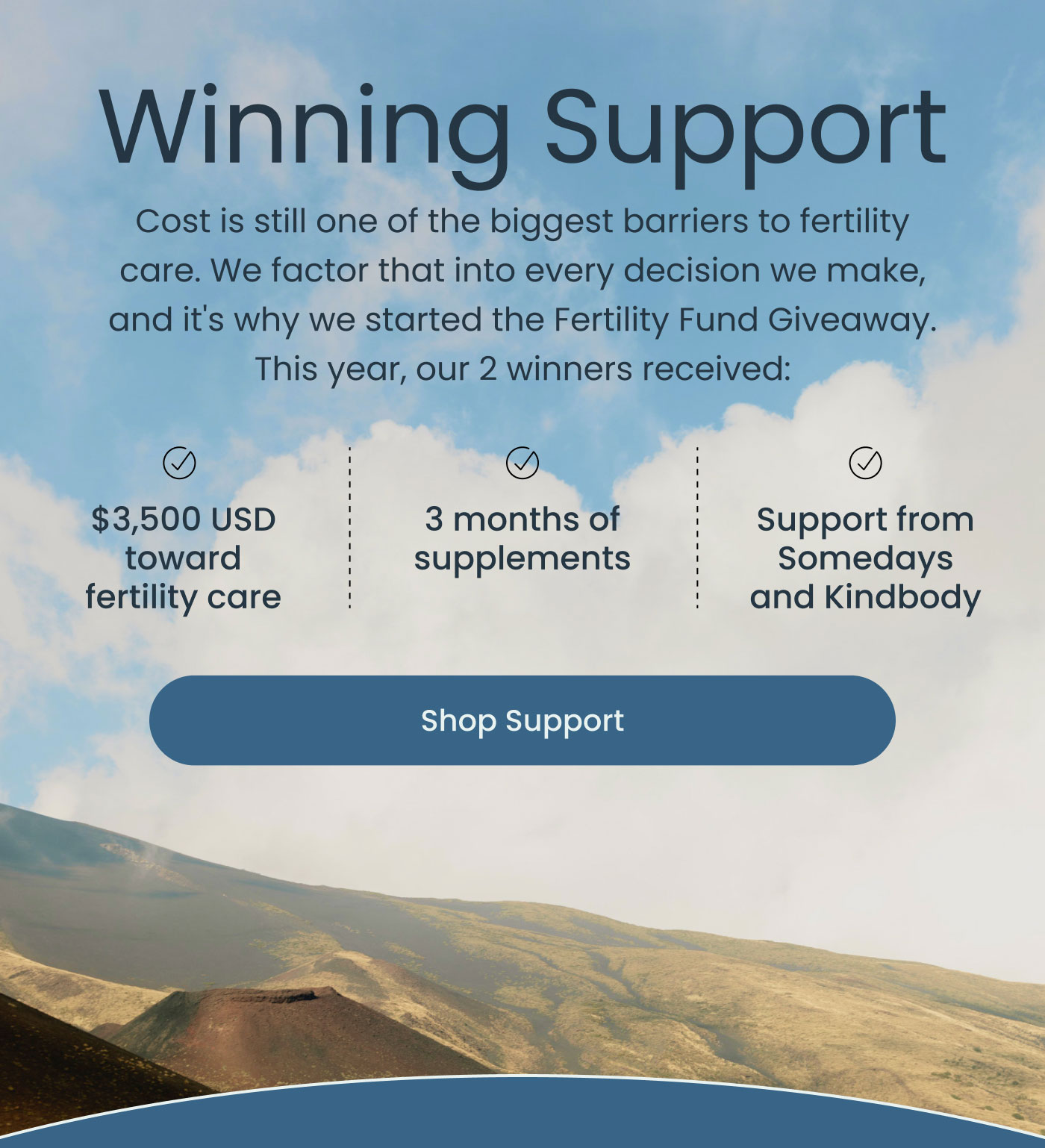 Winning Support  Cost is still one of the biggest barriers to fertility care. We factor that into every decision we make, and it's why we started the Fertility Fund Giveaway.  This year, our 2 winners received:  ✓ $3,500 USD toward fertility care  ✓ 3 months of supplements  ✓ Support from Somedays and Kindbody  Shop Support