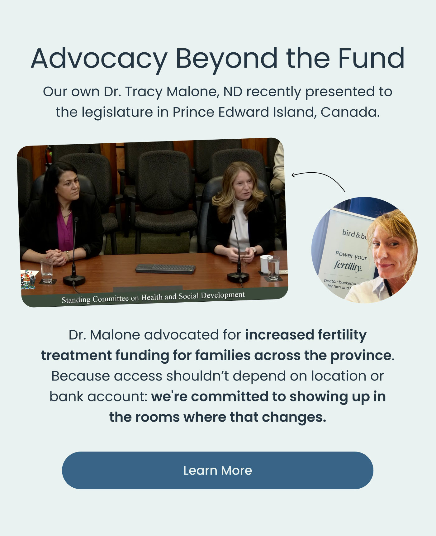 Advocacy Beyond the Fund  Our own Dr. Tracy Malone, ND recently presented to the legislature in Prince Edward Island, Canada.  Dr. Malone advocated for increased fertility treatment funding for families across the province.  Because access shouldn't depend on location or bank account: we're committed to showing up in the rooms where that changes.  Learn More