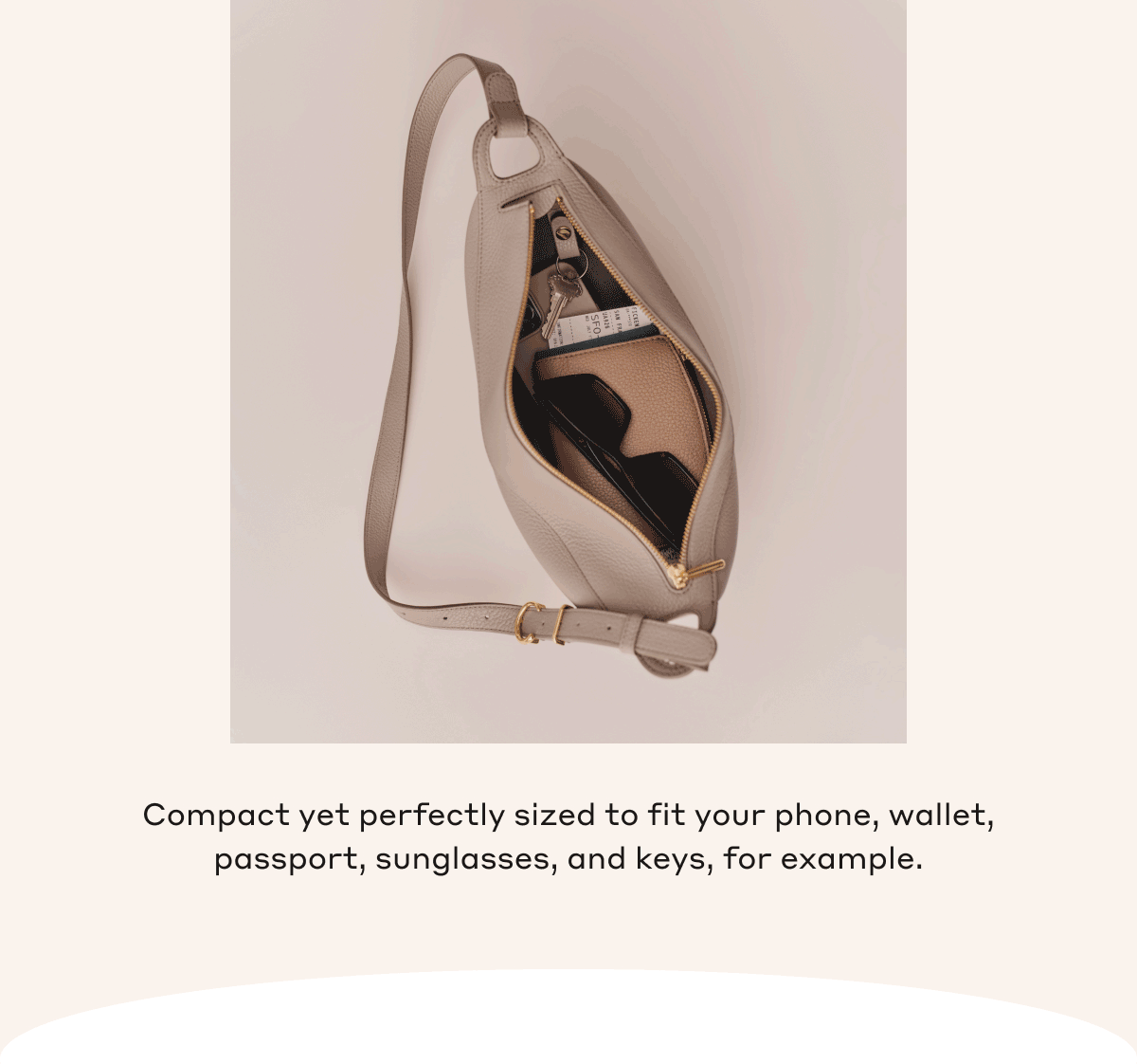 Compact yet perfectly sized to fit your phone, wallet, passport, sunglasses, and keys, for example.