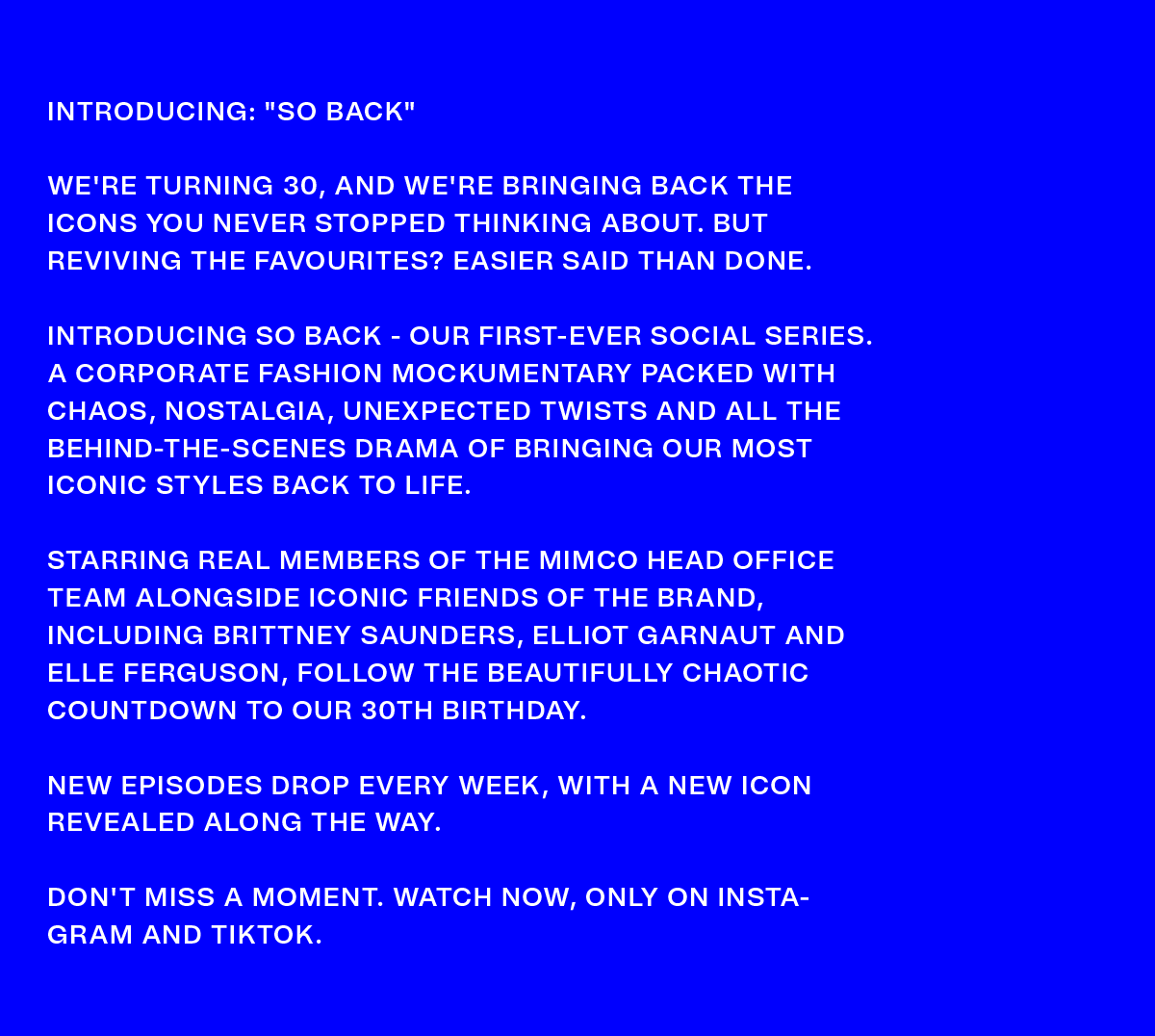INTRODUCING: “SO BACK” | WE'RE TURNING 30, AND WE'RE BRINGING BACK THE ICONS YOU NEVER STOPPED THINKING ABOUT. BUT REVIVING THE FAVOURITES? EASIER SAID THAN DONE. INTRODUCING SO BACK - OUR FIRST-EVER SOCIAL SERIES. A CORPORATE FASHION MOCKUMENTARY PACKED WITH CHAOS, NOSTALGIA, UNEXPECTED TWISTS AND ALL THE BEHIND-THE-SCENES DRAMA OF BRINGING OUR MOST ICONIC STYLES BACK TO LIFE. STARRING REAL MEMBERS OF THE MIMCO HEAD OFFICE TEAM ALONGSIDE ICONIC FRIENDS OF THE BRAND, INCLUDING BRITTNEY SAUNDERS, ELLIOT GARNAUT AND ELLE FERGUSON, FOLLOW THE BEAUTIFULLY CHAOTIC COUNTDOWN TO OUR 30TH BIRTHDAY. NEW EPISODES DROP EVERY WEEK, WITH A NEW ICON REVEALED ALONG THE WAY. DON'T MISS A MOMENT. WATCH NOW, ONLY ON INSTAGRAM AND TIKTOK.