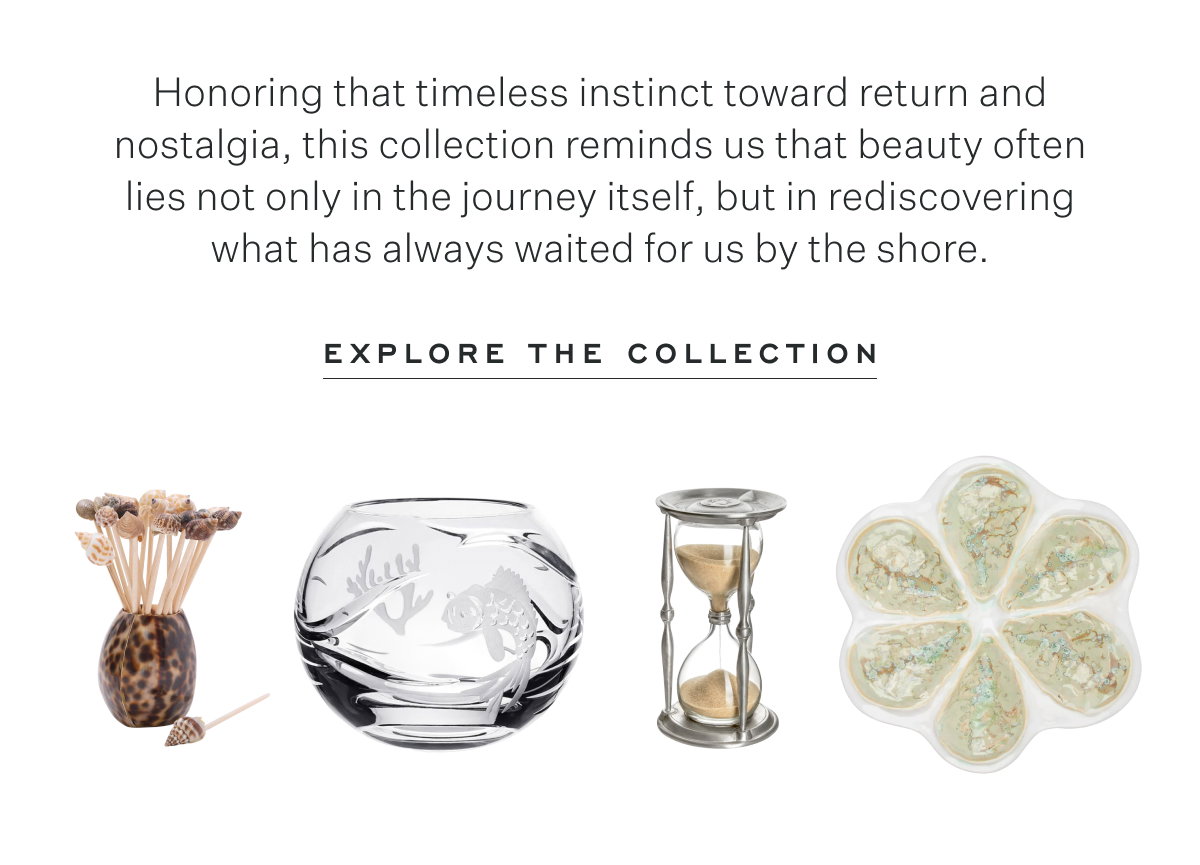 Honoring that timeless instinct toward return and nostalgia, this collection reminds us that beauty often lies not only in the journey itself, but in rediscovering what has always waited for us by the shore. Explore the Collection
