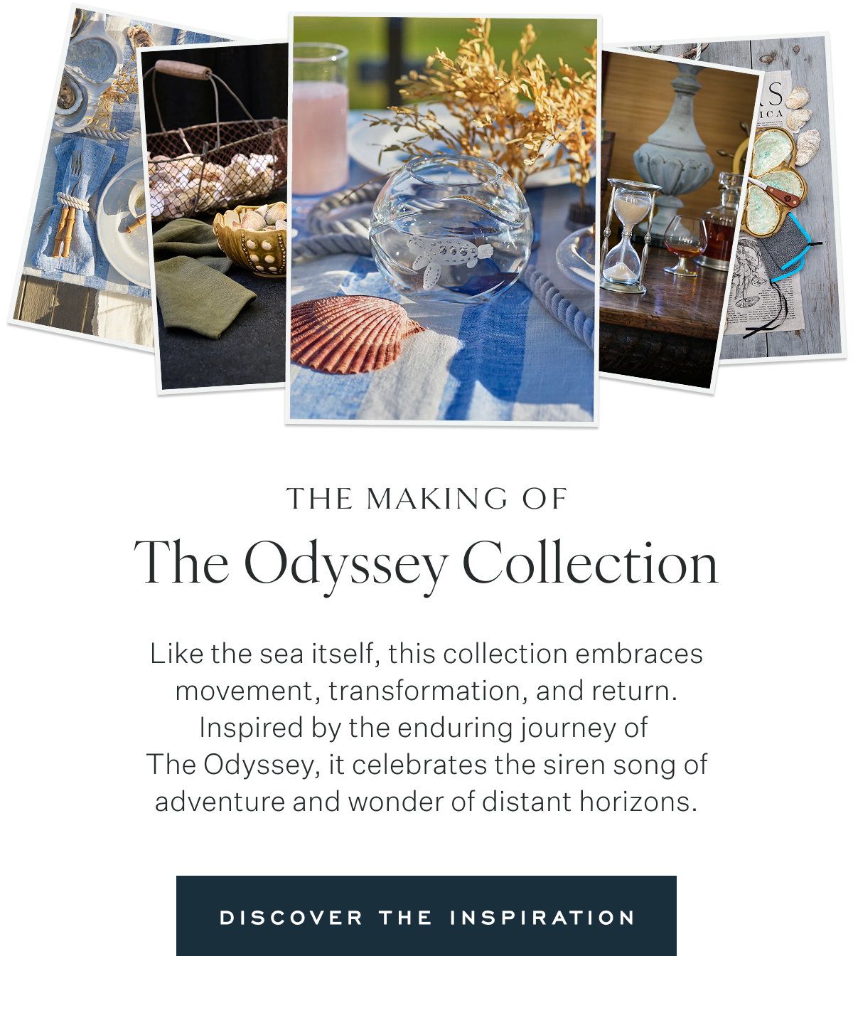 The making of The Odyssey Collection Like the sea itself, this collection embraces movement, transformation, and return. Inspired by the enduring journey of  The Odyssey, it celebrates the siren song of adventure and wonder of distant horizons. Discover the Inspiration
