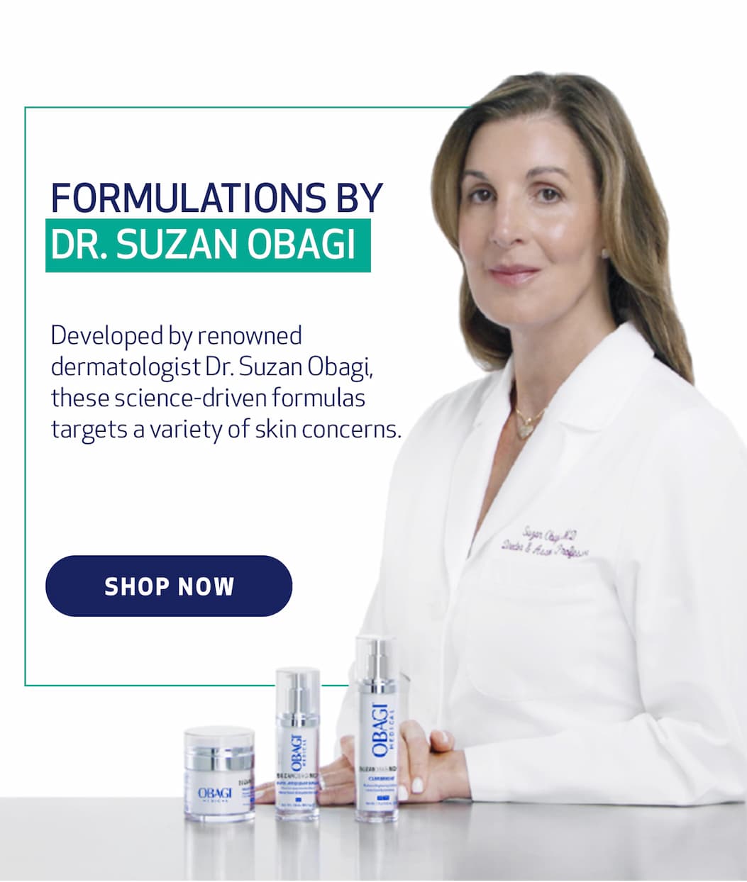 Formulations By Dr. Obagi. Developed by renowned dermatologist Dr. Suzan Obagi, these science-driven formulas targets a variety of skin concerns. SHOP NOW