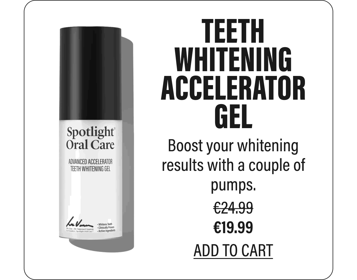 TEETH WHITENING ACCELERATOR GEL  Boost your whitening results with a couple of pumps.  €19.99  ADD  TO CART