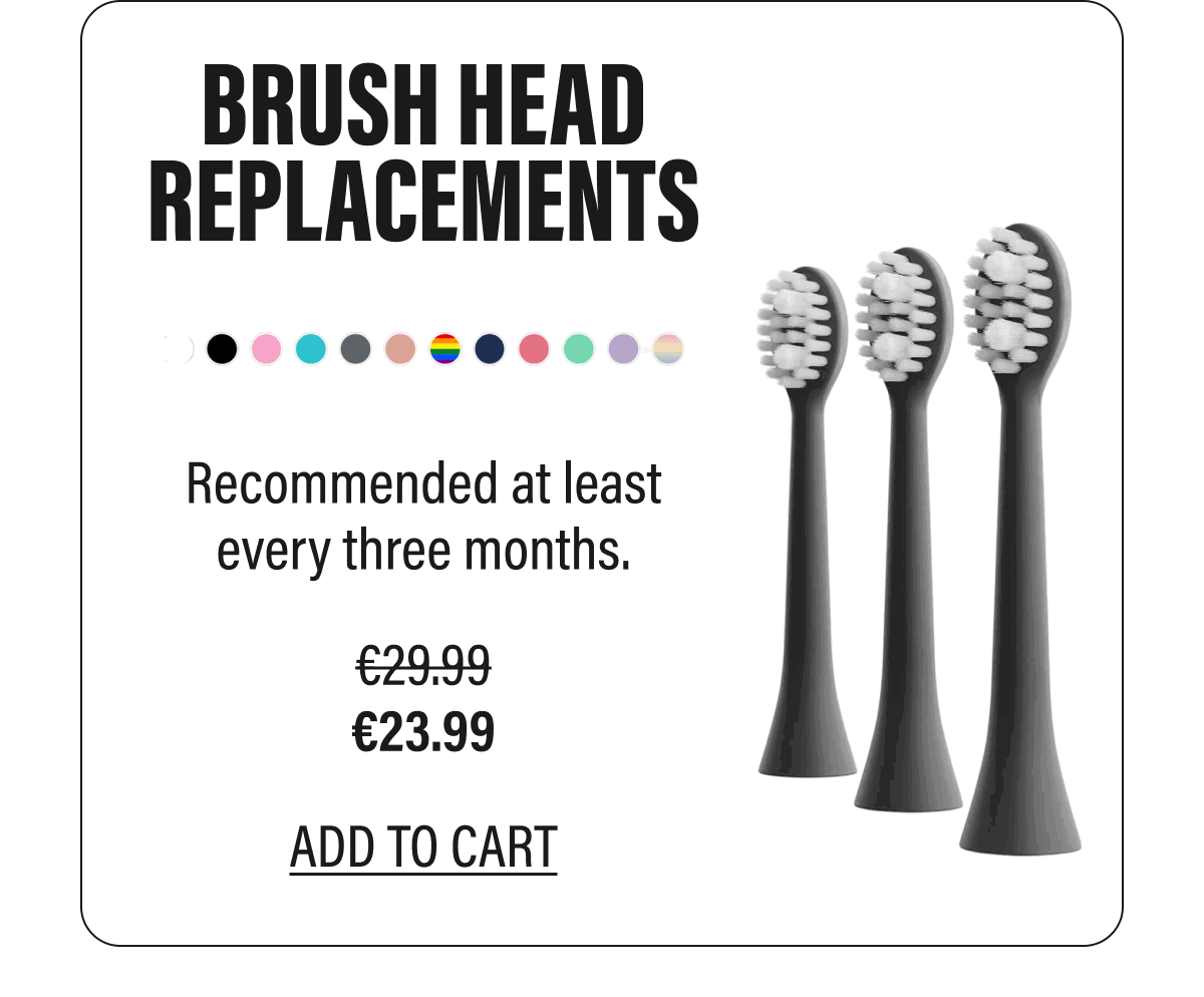 BRUSH HEAD REPLACEMENTS  Recommended at least every three months.  €23.99  ADD TO CART