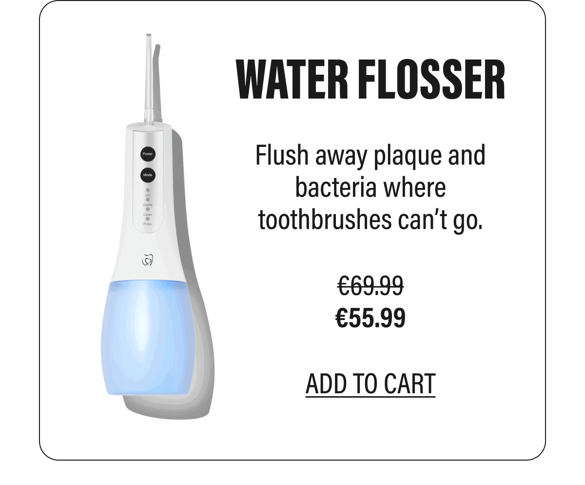 WATER FLOSSER  Flush away plaque and bacteria where toothbrushes can’t go.  €55.99  ADD TO CART