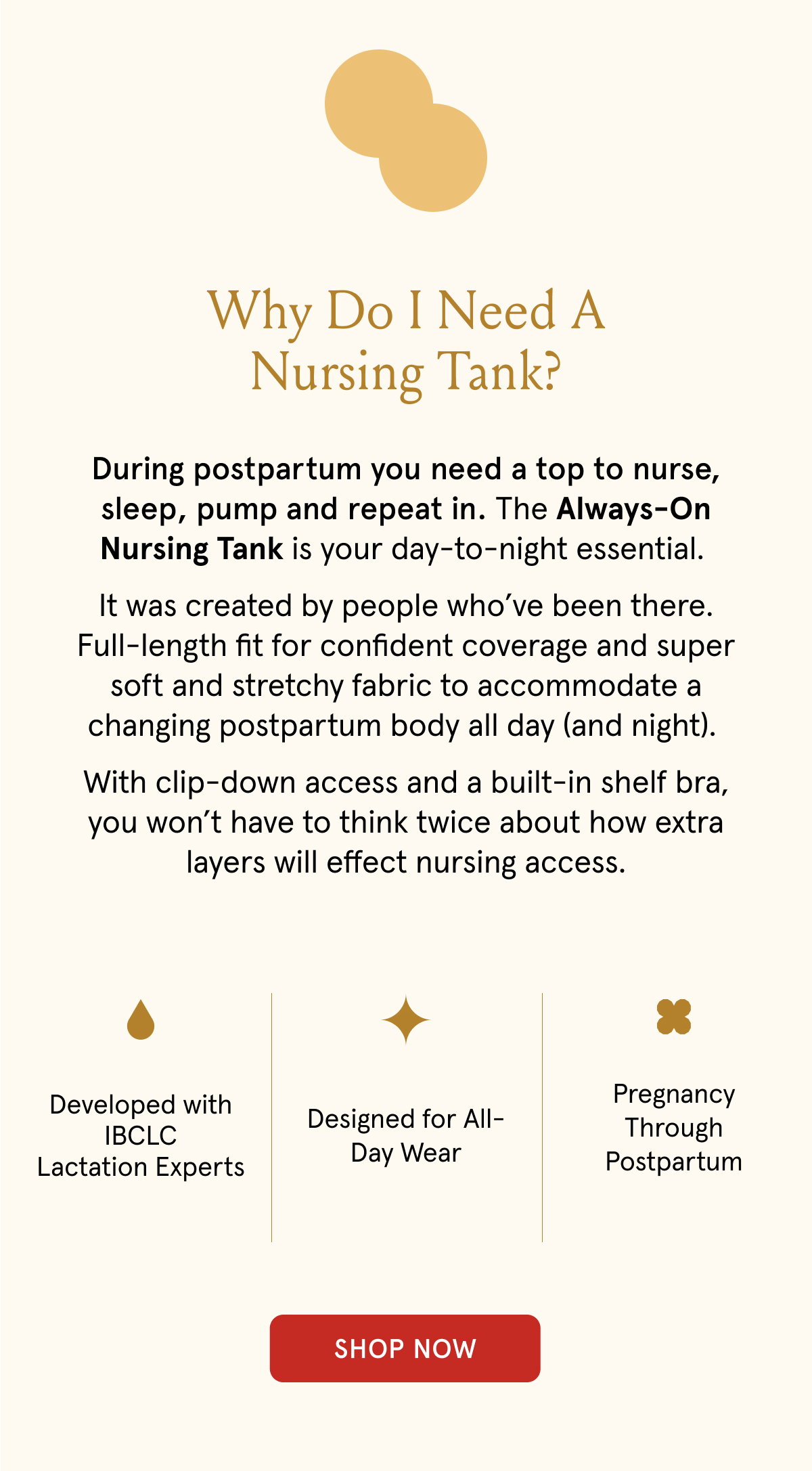 Why do i need a nursing tank? During postpartum you need a top to nurse, sleep, pump and repeat in. The Always-On Nursing Tank is your day-to-night essential. It was created by people who've been there. Full-length fit for confident coverage and super soft and stretchy fabirc to accommodate a changing postpartum body all day (and night). With clip-down access and a built-in shelf bra, you won't have to think twice about how extra layers will effect nursing access. Developed with IBCLC lactation experts. Designed for all-day wear. Pregnancy through postpartum.