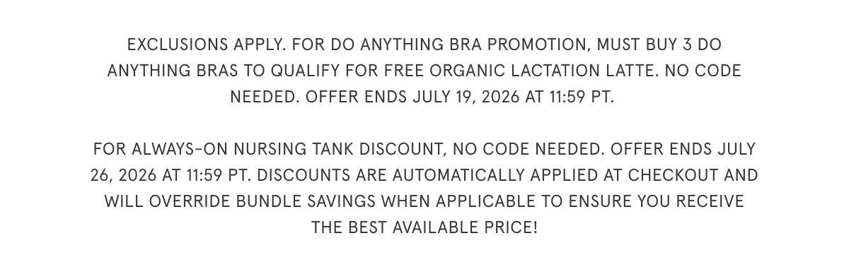 Exclusions apply. For Do Anything Bra promotion, must buy 3 do anything bras to qualify for free Organic Lactation Latte. no code needed. Offer ends July 19, 2026 at 11:59 PT.   For Always-On Nursing Tank discount, no code needed. Offer ends July 26, 2026 at 11:59 PT. Discounts are automatically applied at checkout and will override bundle savings when applicable to ensure you receive the best available price!