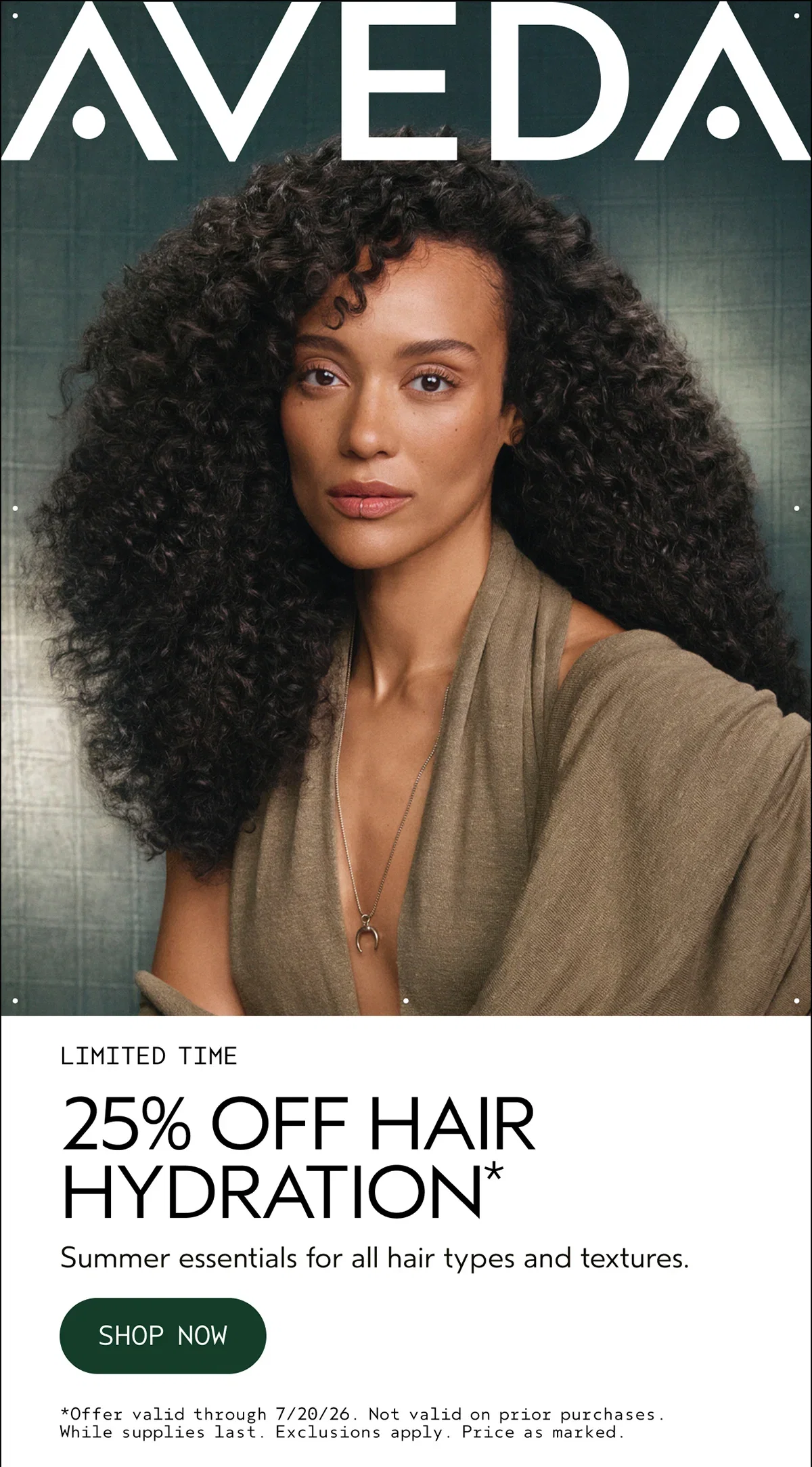 AVEDA | LIMITED TIME | 25% OFF HAIR HYDRATION* | Summer essentials for all hair types and textures. | SHOP NOW | *Offer valid through 7/20/26. Not valid on prior purchases. While supplies last. Exclusions apply. Price as marked.