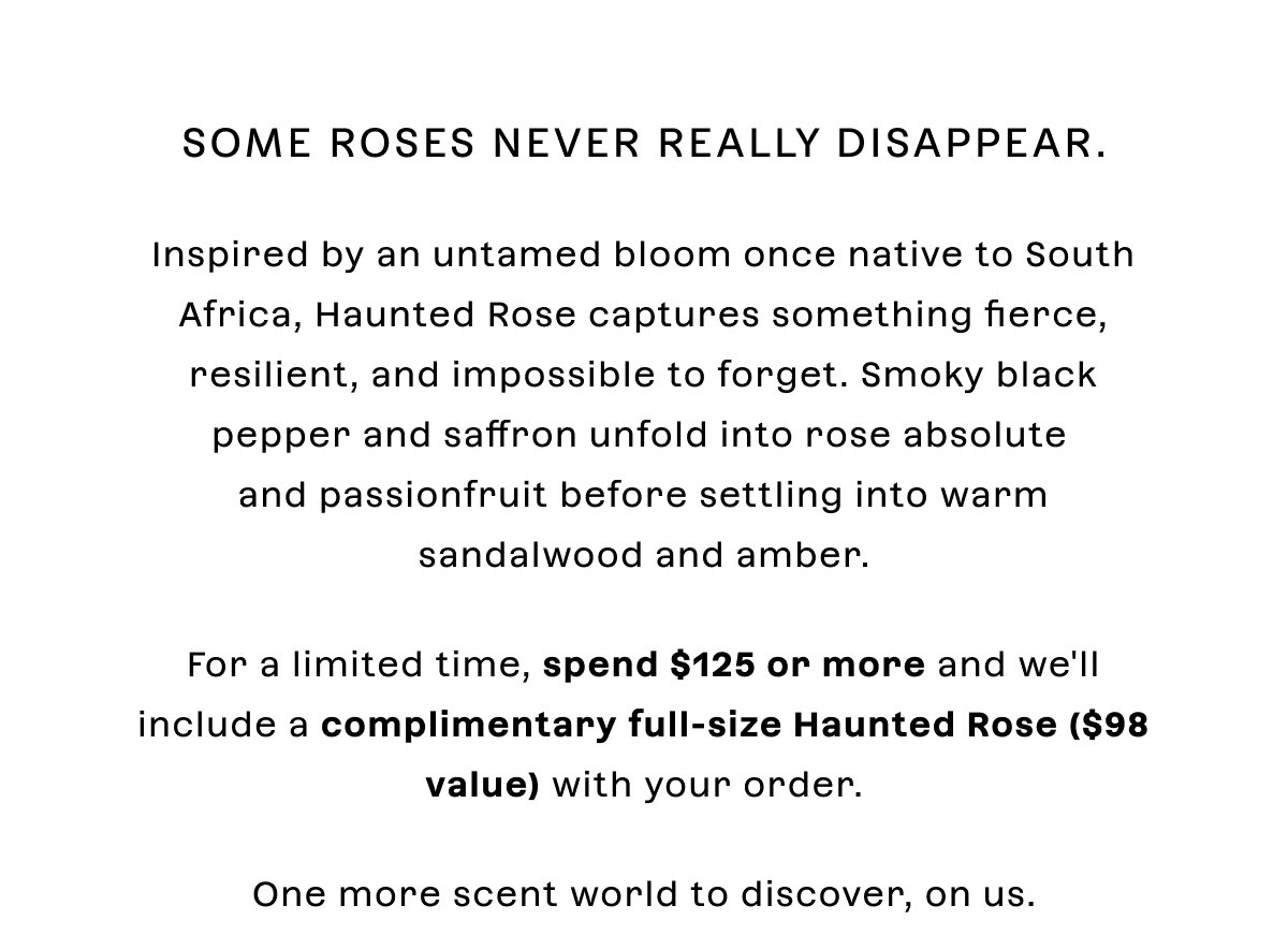 Some roses never really disappear.  Inspired by an untamed bloom once native to South Africa, Haunted Rose captures something fierce, resilient, and impossible to forget. Smoky black pepper and saffron unfold into rose absolute and passionfruit before settling into warm sandalwood and amber.  For a limited time, spend $125 or more and we'll include a complimentary full-size Haunted Rose with your order.  One more scent world to discover, on us.
