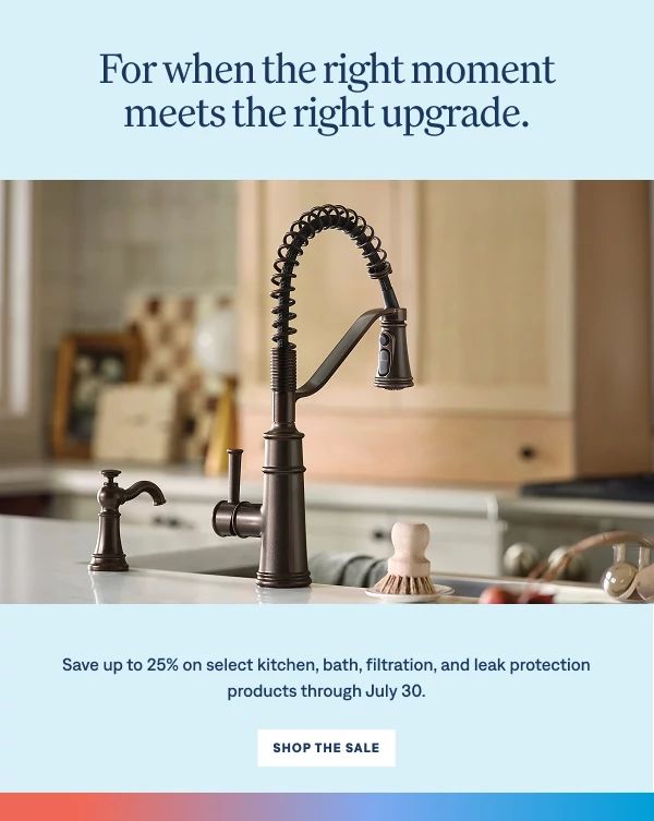 For when the right moment meets the right upgrade. Save up to 25% on select kitchen, bath, filtration, and leak protection products through July 30. Shop The Sale