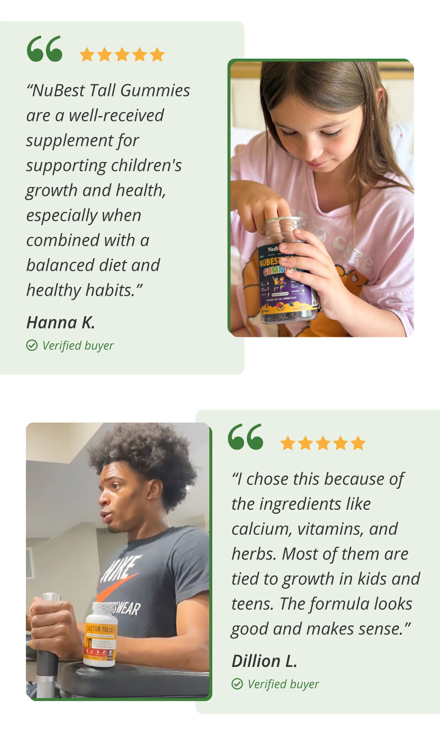 ★★★★★ "NuBest Tall Gummies are a well-received supplement for supporting children's growth and health, especially when combined with a balanced diet and healthy habits." — Hanna K., Verified Buyer.  ★★★★★ "I chose this because of the ingredients like calcium, vitamins, and herbs. Most of them are tied to growth in kids and teens. The formula looks good and makes sense." — Dillion L., Verified Buyer.