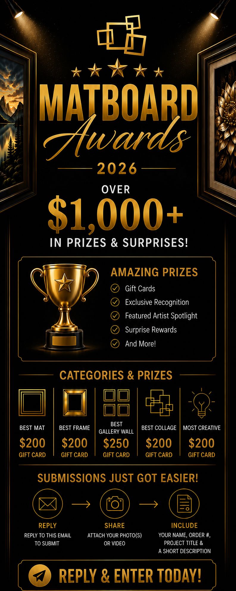 Reply to this email to enter the Matboard Awards 2026.  Win your share of over $1,000 in prizes and surprises!  Category Prizes  Best Mat — $200 Best Frame — $200 Best Gallery Wall — $250 Best Collage — $200 Most Creative — $200  To Enter  Reply to this email Attach your photo(s) or video Include your name and Matboard & More order number Project title and short description (optional)  Official submission period: July 10–24, 2026  Winners announced: August 2026  Reply and enter today.  Presented by Matboard & More
