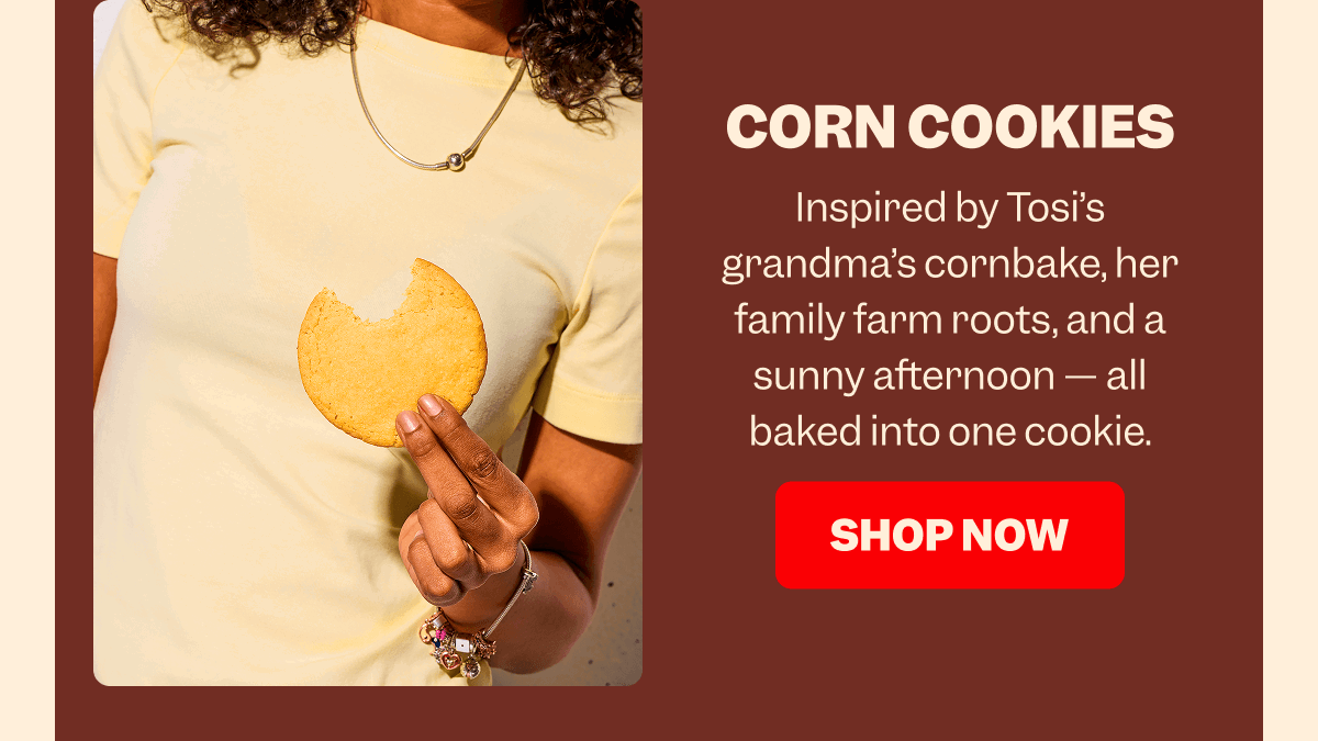 CORN COOKIES Inspired by Tosi’s grandma’s cornbake, her family farm roots, and a sunny afternoon — all baked into one cookie. SHOP NOW