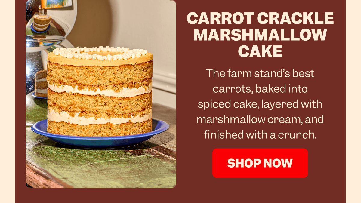 CARROT CRACKLE MARSHMALLOW CAKE The farm stand’s best carrots, baked into spiced cake, layered with marshmallow cream, and finished with a crunch. SHOP NOW