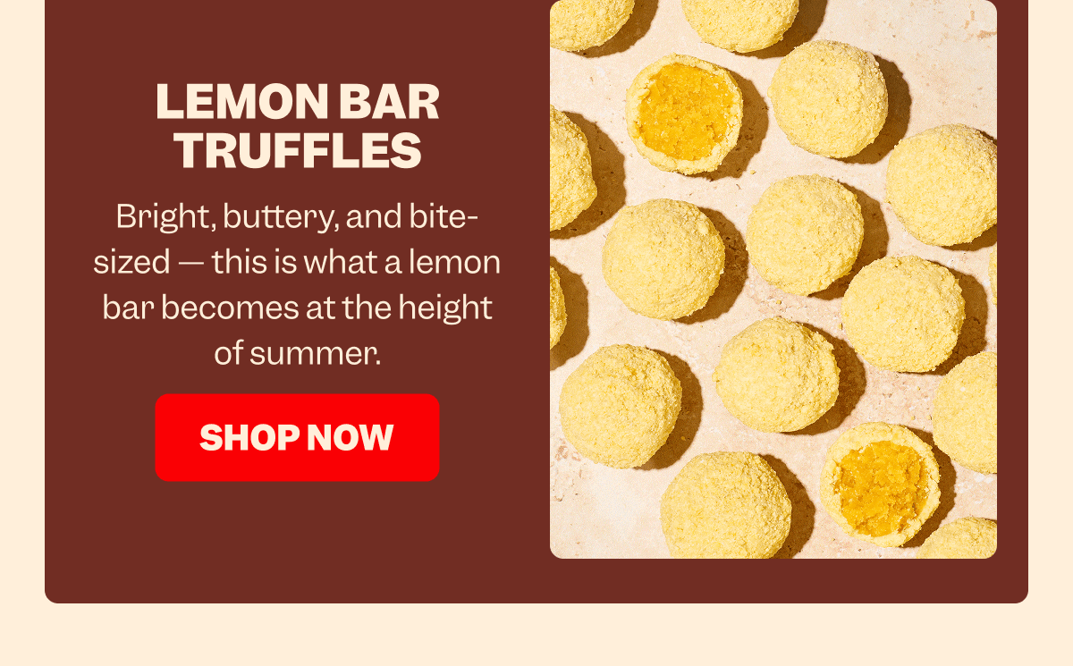 LEMON BAR TRUFFLES Bright, buttery, and bite-sized — this is what a lemon bar becomes at the height of summer. SHOP NOW