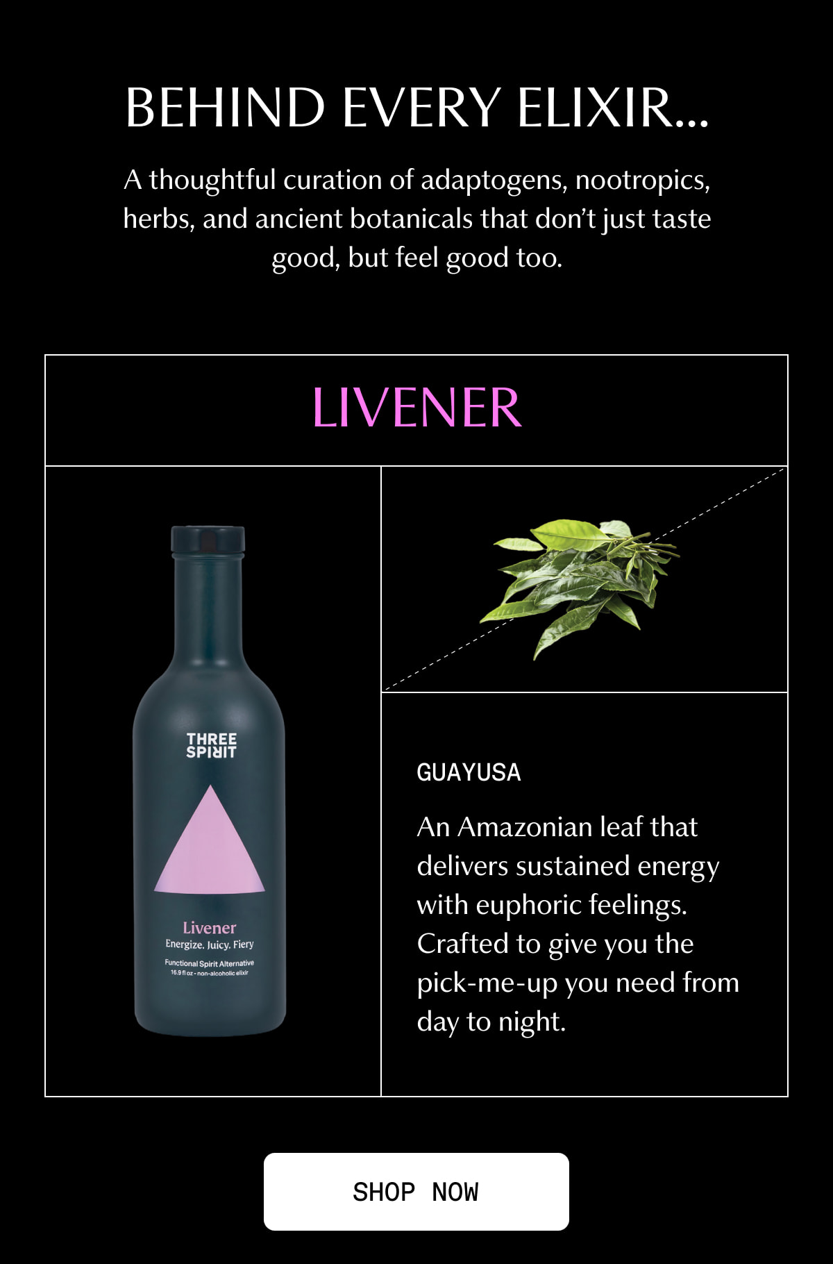 BEHIND EVERY ELIXIR… | A thoughtful curation of adaptogens, nootropics, herbs, and ancient botanicals that don’t just taste good, but feel good too. | Livener | Guayusa | An Amazonian leaf that delivers sustained energy with euphoric feelings. Crafted to give you the pick-me-up you need from day to night. | [ SHOP NOW ]